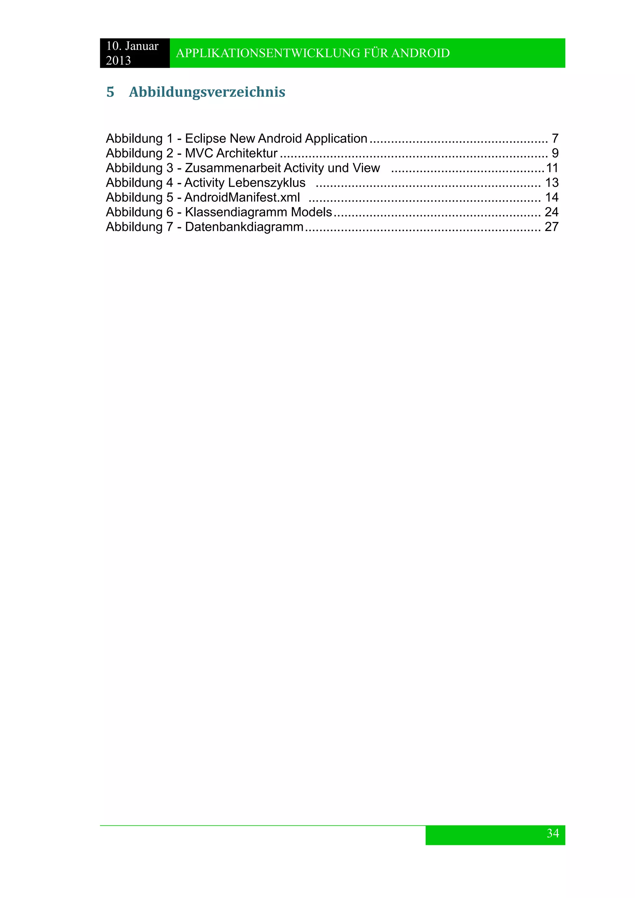 10. Januar 
2013 
APPLIKATIONSENTWICKLUNG FÜR ANDROID 
34 
5 Abbildungsverzeichnis 
Abbildung 1 - Eclipse New Android Application .................................................. 7 
Abbildung 2 - MVC Architektur ........................................................................... 9 
Abbildung 3 - Zusammenarbeit Activity und View ........................................... 11 
Abbildung 4 - Activity Lebenszyklus ............................................................... 13 
Abbildung 5 - AndroidManifest.xml ................................................................. 14 
Abbildung 6 - Klassendiagramm Models .......................................................... 24 
Abbildung 7 - Datenbankdiagramm .................................................................. 27 
 