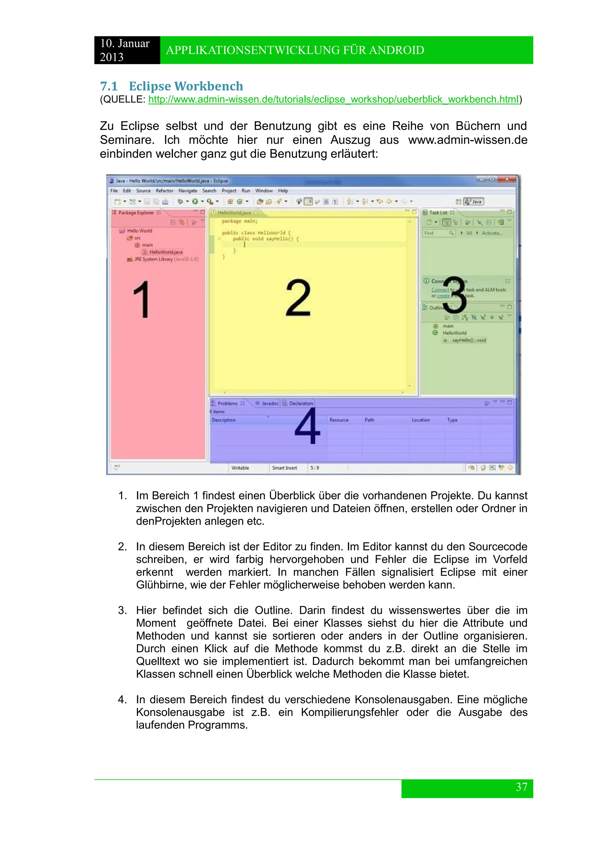 10. Januar 
2013 
APPLIKATIONSENTWICKLUNG FÜR ANDROID 
37 
7.1 Eclipse Workbench 
(QUELLE: http://www.admin-wissen.de/tutorials/eclipse_workshop/ueberblick_workbench.html) 
Zu Eclipse selbst und der Benutzung gibt es eine Reihe von Büchern und Seminare. Ich möchte hier nur einen Auszug aus www.admin-wissen.de einbinden welcher ganz gut die Benutzung erläutert: 
1. Im Bereich 1 findest einen Überblick über die vorhandenen Projekte. Du kannst zwischen den Projekten navigieren und Dateien öffnen, erstellen oder Ordner in denProjekten anlegen etc. 
2. In diesem Bereich ist der Editor zu finden. Im Editor kannst du den Sourcecode schreiben, er wird farbig hervorgehoben und Fehler die Eclipse im Vorfeld erkennt werden markiert. In manchen Fällen signalisiert Eclipse mit einer Glühbirne, wie der Fehler möglicherweise behoben werden kann. 
3. Hier befindet sich die Outline. Darin findest du wissenswertes über die im Moment geöffnete Datei. Bei einer Klasses siehst du hier die Attribute und Methoden und kannst sie sortieren oder anders in der Outline organisieren. Durch einen Klick auf die Methode kommst du z.B. direkt an die Stelle im Quelltext wo sie implementiert ist. Dadurch bekommt man bei umfangreichen Klassen schnell einen Überblick welche Methoden die Klasse bietet. 
4. In diesem Bereich findest du verschiedene Konsolenausgaben. Eine mögliche Konsolenausgabe ist z.B. ein Kompilierungsfehler oder die Ausgabe des laufenden Programms.  