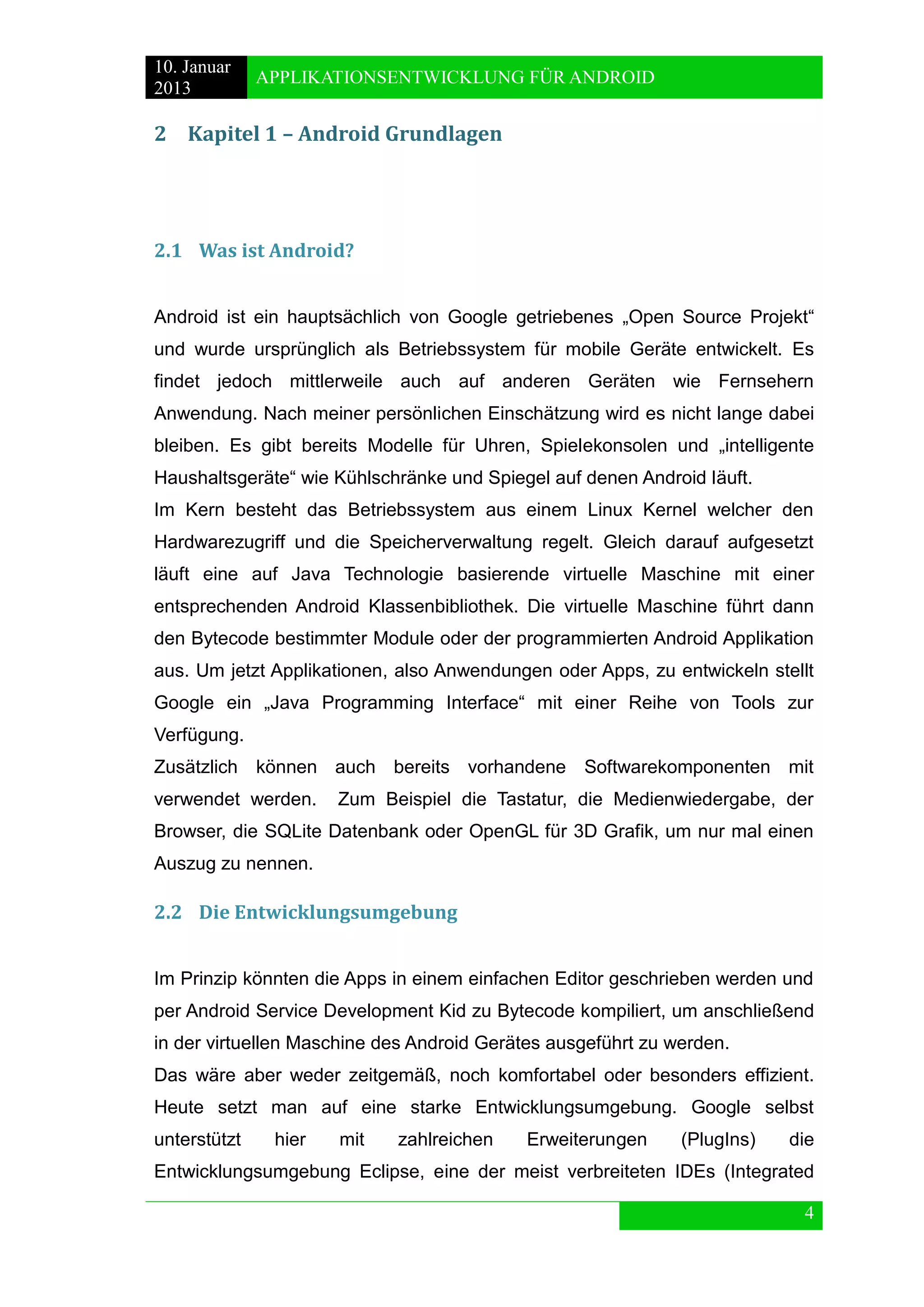 10. Januar 
2013 
APPLIKATIONSENTWICKLUNG FÜR ANDROID 
4 
2 Kapitel 1 – Android Grundlagen 
2.1 Was ist Android? 
Android ist ein hauptsächlich von Google getriebenes „Open Source Projekt“ und wurde ursprünglich als Betriebssystem für mobile Geräte entwickelt. Es findet jedoch mittlerweile auch auf anderen Geräten wie Fernsehern Anwendung. Nach meiner persönlichen Einschätzung wird es nicht lange dabei bleiben. Es gibt bereits Modelle für Uhren, Spielekonsolen und „intelligente Haushaltsgeräte“ wie Kühlschränke und Spiegel auf denen Android läuft. 
Im Kern besteht das Betriebssystem aus einem Linux Kernel welcher den Hardwarezugriff und die Speicherverwaltung regelt. Gleich darauf aufgesetzt läuft eine auf Java Technologie basierende virtuelle Maschine mit einer entsprechenden Android Klassenbibliothek. Die virtuelle Maschine führt dann den Bytecode bestimmter Module oder der programmierten Android Applikation aus. Um jetzt Applikationen, also Anwendungen oder Apps, zu entwickeln stellt Google ein „Java Programming Interface“ mit einer Reihe von Tools zur Verfügung. 
Zusätzlich können auch bereits vorhandene Softwarekomponenten mit verwendet werden. Zum Beispiel die Tastatur, die Medienwiedergabe, der Browser, die SQLite Datenbank oder OpenGL für 3D Grafik, um nur mal einen Auszug zu nennen. 
2.2 Die Entwicklungsumgebung 
Im Prinzip könnten die Apps in einem einfachen Editor geschrieben werden und per Android Service Development Kid zu Bytecode kompiliert, um anschließend in der virtuellen Maschine des Android Gerätes ausgeführt zu werden. 
Das wäre aber weder zeitgemäß, noch komfortabel oder besonders effizient. Heute setzt man auf eine starke Entwicklungsumgebung. Google selbst unterstützt hier mit zahlreichen Erweiterungen (PlugIns) die Entwicklungsumgebung Eclipse, eine der meist verbreiteten IDEs (Integrated  