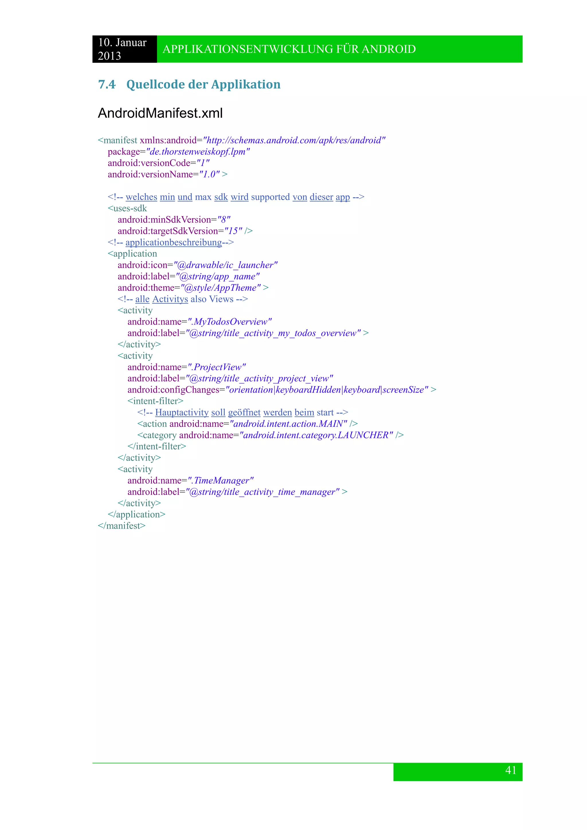 10. Januar 
2013 
APPLIKATIONSENTWICKLUNG FÜR ANDROID 
41 
7.4 Quellcode der Applikation 
AndroidManifest.xml 
<manifest xmlns:android="http://schemas.android.com/apk/res/android" 
package="de.thorstenweiskopf.lpm" 
android:versionCode="1" 
android:versionName="1.0" > 
<!-- welches min und max sdk wird supported von dieser app --> 
<uses-sdk 
android:minSdkVersion="8" 
android:targetSdkVersion="15" /> 
<!-- applicationbeschreibung--> 
<application 
android:icon="@drawable/ic_launcher" 
android:label="@string/app_name" 
android:theme="@style/AppTheme" > 
<!-- alle Activitys also Views --> 
<activity 
android:name=".MyTodosOverview" 
android:label="@string/title_activity_my_todos_overview" > 
</activity> 
<activity 
android:name=".ProjectView" 
android:label="@string/title_activity_project_view" 
android:configChanges="orientation|keyboardHidden|keyboard|screenSize" > 
<intent-filter> 
<!-- Hauptactivity soll geöffnet werden beim start --> 
<action android:name="android.intent.action.MAIN" /> 
<category android:name="android.intent.category.LAUNCHER" /> 
</intent-filter> 
</activity> 
<activity 
android:name=".TimeManager" 
android:label="@string/title_activity_time_manager" > 
</activity> 
</application> 
</manifest>  