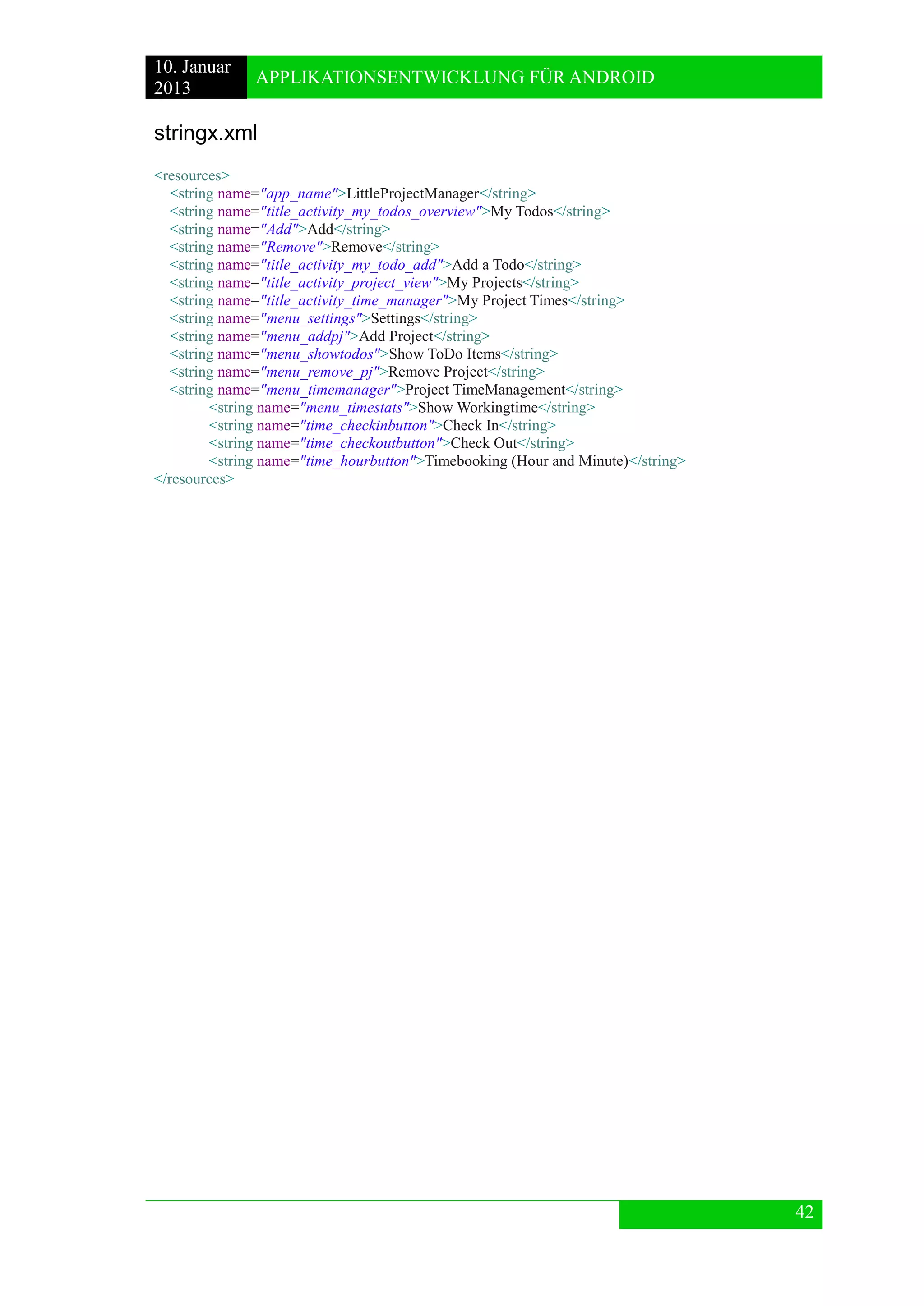 10. Januar 
2013 
APPLIKATIONSENTWICKLUNG FÜR ANDROID 
42 
stringx.xml 
<resources> 
<string name="app_name">LittleProjectManager</string> 
<string name="title_activity_my_todos_overview">My Todos</string> 
<string name="Add">Add</string> 
<string name="Remove">Remove</string> 
<string name="title_activity_my_todo_add">Add a Todo</string> 
<string name="title_activity_project_view">My Projects</string> 
<string name="title_activity_time_manager">My Project Times</string> 
<string name="menu_settings">Settings</string> 
<string name="menu_addpj">Add Project</string> 
<string name="menu_showtodos">Show ToDo Items</string> 
<string name="menu_remove_pj">Remove Project</string> 
<string name="menu_timemanager">Project TimeManagement</string> 
<string name="menu_timestats">Show Workingtime</string> 
<string name="time_checkinbutton">Check In</string> 
<string name="time_checkoutbutton">Check Out</string> 
<string name="time_hourbutton">Timebooking (Hour and Minute)</string> 
</resources>  