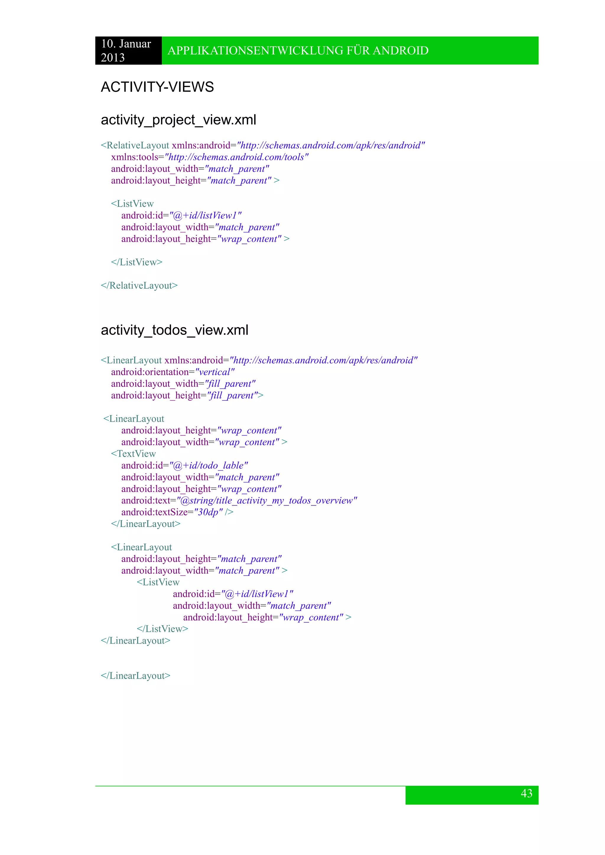 10. Januar 
2013 
APPLIKATIONSENTWICKLUNG FÜR ANDROID 
43 
ACTIVITY-VIEWS 
activity_project_view.xml 
<RelativeLayout xmlns:android="http://schemas.android.com/apk/res/android" 
xmlns:tools="http://schemas.android.com/tools" 
android:layout_width="match_parent" 
android:layout_height="match_parent" > 
<ListView 
android:id="@+id/listView1" 
android:layout_width="match_parent" 
android:layout_height="wrap_content" > 
</ListView> 
</RelativeLayout> 
activity_todos_view.xml 
<LinearLayout xmlns:android="http://schemas.android.com/apk/res/android" 
android:orientation="vertical" 
android:layout_width="fill_parent" 
android:layout_height="fill_parent"> 
<LinearLayout 
android:layout_height="wrap_content" 
android:layout_width="wrap_content" > 
<TextView 
android:id="@+id/todo_lable" 
android:layout_width="match_parent" 
android:layout_height="wrap_content" 
android:text="@string/title_activity_my_todos_overview" 
android:textSize="30dp" /> 
</LinearLayout> 
<LinearLayout 
android:layout_height="match_parent" 
android:layout_width="match_parent" > 
<ListView 
android:id="@+id/listView1" 
android:layout_width="match_parent" 
android:layout_height="wrap_content" > 
</ListView> 
</LinearLayout> 
</LinearLayout> 
 