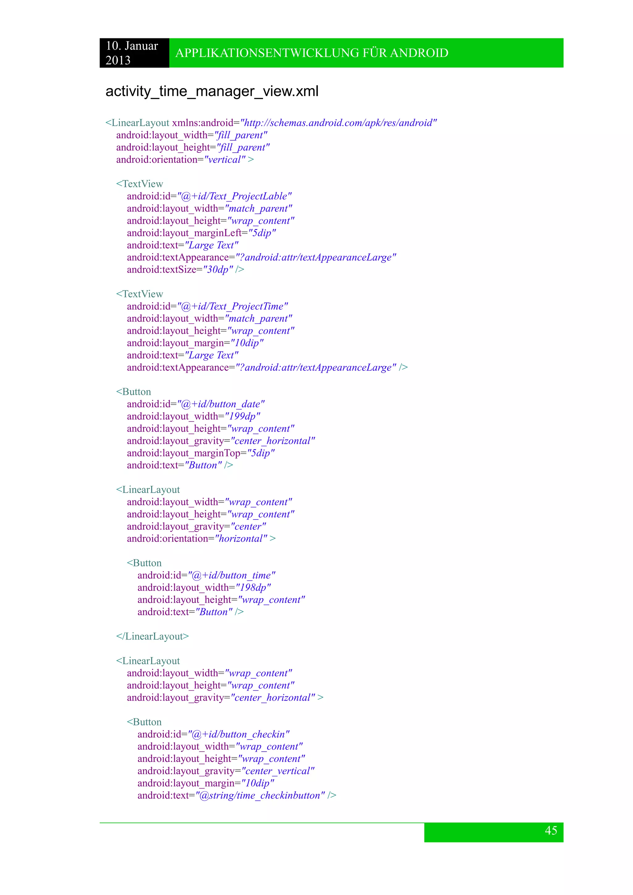 10. Januar 
2013 
APPLIKATIONSENTWICKLUNG FÜR ANDROID 
45 
activity_time_manager_view.xml 
<LinearLayout xmlns:android="http://schemas.android.com/apk/res/android" 
android:layout_width="fill_parent" 
android:layout_height="fill_parent" 
android:orientation="vertical" > 
<TextView 
android:id="@+id/Text_ProjectLable" 
android:layout_width="match_parent" 
android:layout_height="wrap_content" 
android:layout_marginLeft="5dip" 
android:text="Large Text" 
android:textAppearance="?android:attr/textAppearanceLarge" 
android:textSize="30dp" /> 
<TextView 
android:id="@+id/Text_ProjectTime" 
android:layout_width="match_parent" 
android:layout_height="wrap_content" 
android:layout_margin="10dip" 
android:text="Large Text" 
android:textAppearance="?android:attr/textAppearanceLarge" /> 
<Button 
android:id="@+id/button_date" 
android:layout_width="199dp" 
android:layout_height="wrap_content" 
android:layout_gravity="center_horizontal" 
android:layout_marginTop="5dip" 
android:text="Button" /> 
<LinearLayout 
android:layout_width="wrap_content" 
android:layout_height="wrap_content" 
android:layout_gravity="center" 
android:orientation="horizontal" > 
<Button 
android:id="@+id/button_time" 
android:layout_width="198dp" 
android:layout_height="wrap_content" 
android:text="Button" /> 
</LinearLayout> 
<LinearLayout 
android:layout_width="wrap_content" 
android:layout_height="wrap_content" 
android:layout_gravity="center_horizontal" > 
<Button 
android:id="@+id/button_checkin" 
android:layout_width="wrap_content" 
android:layout_height="wrap_content" 
android:layout_gravity="center_vertical" 
android:layout_margin="10dip" 
android:text="@string/time_checkinbutton" /> 
 
