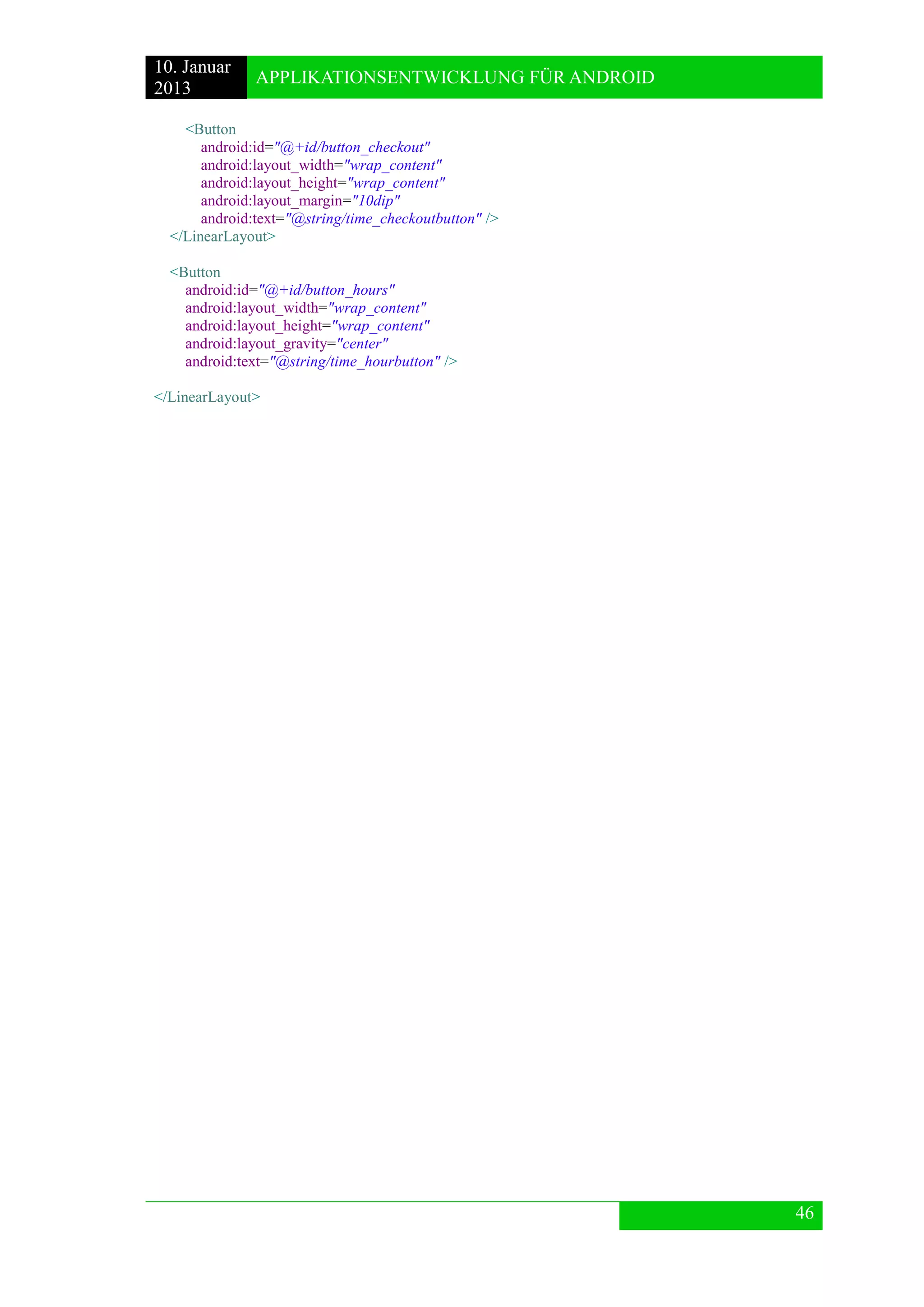 10. Januar 
2013 
APPLIKATIONSENTWICKLUNG FÜR ANDROID 
46 
<Button 
android:id="@+id/button_checkout" 
android:layout_width="wrap_content" 
android:layout_height="wrap_content" 
android:layout_margin="10dip" 
android:text="@string/time_checkoutbutton" /> 
</LinearLayout> 
<Button 
android:id="@+id/button_hours" 
android:layout_width="wrap_content" 
android:layout_height="wrap_content" 
android:layout_gravity="center" 
android:text="@string/time_hourbutton" /> 
</LinearLayout> 
 