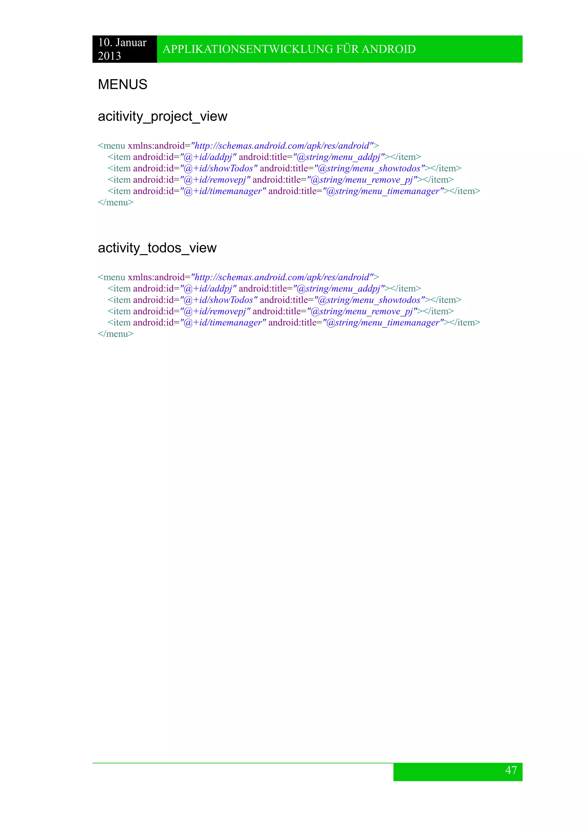 10. Januar 
2013 
APPLIKATIONSENTWICKLUNG FÜR ANDROID 
47 
MENUS 
acitivity_project_view 
<menu xmlns:android="http://schemas.android.com/apk/res/android"> 
<item android:id="@+id/addpj" android:title="@string/menu_addpj"></item> 
<item android:id="@+id/showTodos" android:title="@string/menu_showtodos"></item> 
<item android:id="@+id/removepj" android:title="@string/menu_remove_pj"></item> 
<item android:id="@+id/timemanager" android:title="@string/menu_timemanager"></item> 
</menu> 
activity_todos_view 
<menu xmlns:android="http://schemas.android.com/apk/res/android"> 
<item android:id="@+id/addpj" android:title="@string/menu_addpj"></item> 
<item android:id="@+id/showTodos" android:title="@string/menu_showtodos"></item> 
<item android:id="@+id/removepj" android:title="@string/menu_remove_pj"></item> 
<item android:id="@+id/timemanager" android:title="@string/menu_timemanager"></item> 
</menu> 
 