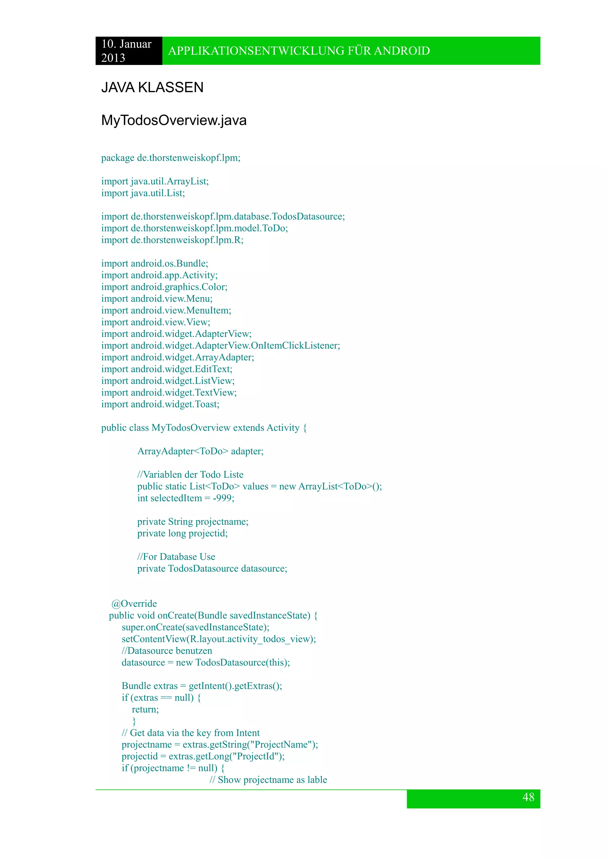10. Januar 
2013 
APPLIKATIONSENTWICKLUNG FÜR ANDROID 
48 
JAVA KLASSEN 
MyTodosOverview.java 
package de.thorstenweiskopf.lpm; 
import java.util.ArrayList; 
import java.util.List; 
import de.thorstenweiskopf.lpm.database.TodosDatasource; 
import de.thorstenweiskopf.lpm.model.ToDo; 
import de.thorstenweiskopf.lpm.R; 
import android.os.Bundle; 
import android.app.Activity; 
import android.graphics.Color; 
import android.view.Menu; 
import android.view.MenuItem; 
import android.view.View; 
import android.widget.AdapterView; 
import android.widget.AdapterView.OnItemClickListener; 
import android.widget.ArrayAdapter; 
import android.widget.EditText; 
import android.widget.ListView; 
import android.widget.TextView; 
import android.widget.Toast; 
public class MyTodosOverview extends Activity { 
ArrayAdapter<ToDo> adapter; 
//Variablen der Todo Liste 
public static List<ToDo> values = new ArrayList<ToDo>(); 
int selectedItem = -999; 
private String projectname; 
private long projectid; 
//For Database Use 
private TodosDatasource datasource; 
@Override 
public void onCreate(Bundle savedInstanceState) { 
super.onCreate(savedInstanceState); 
setContentView(R.layout.activity_todos_view); 
//Datasource benutzen 
datasource = new TodosDatasource(this); 
Bundle extras = getIntent().getExtras(); 
if (extras == null) { 
return; 
} 
// Get data via the key from Intent 
projectname = extras.getString("ProjectName"); 
projectid = extras.getLong("ProjectId"); 
if (projectname != null) { 
// Show projectname as lable  