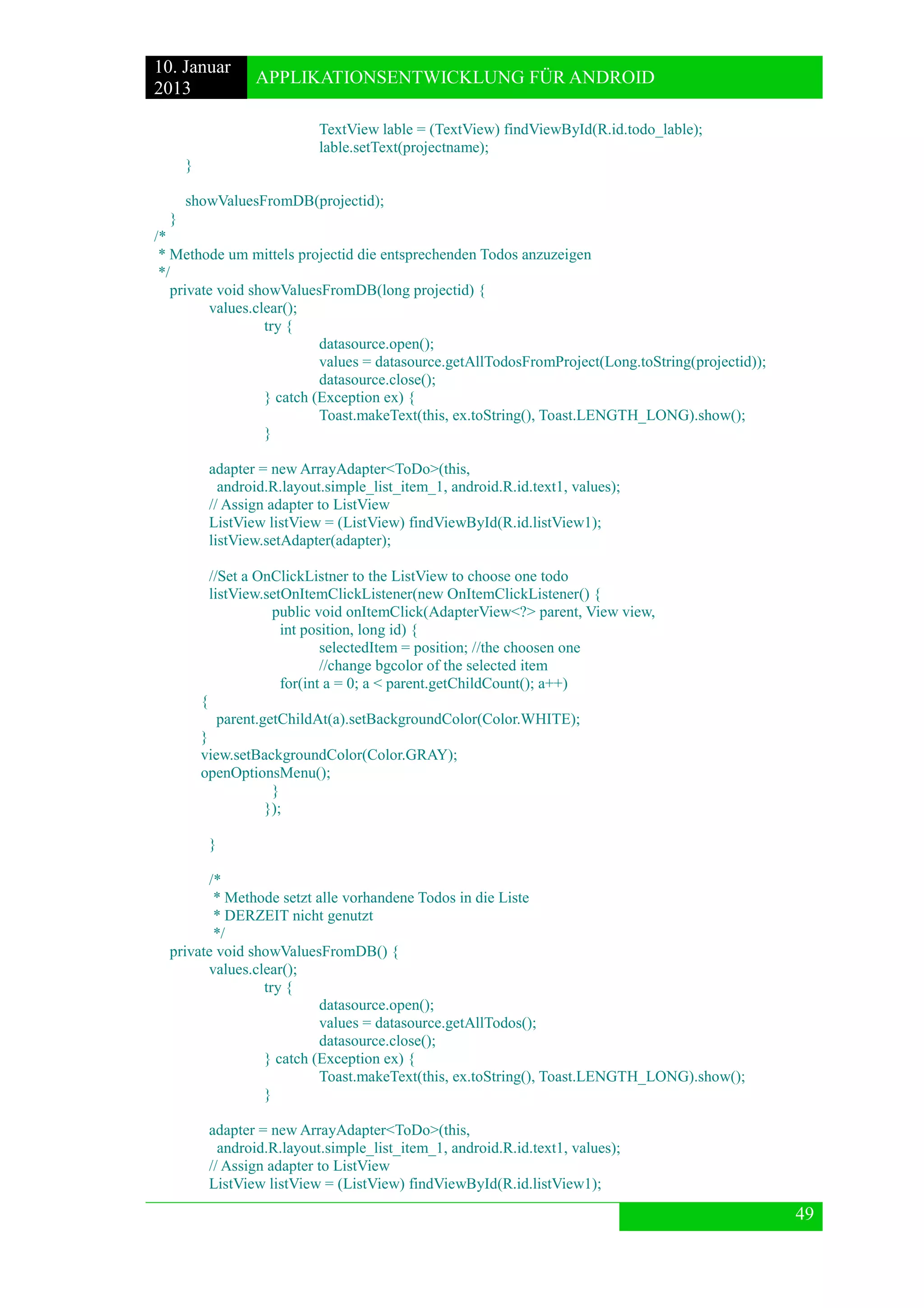 10. Januar 
2013 
APPLIKATIONSENTWICKLUNG FÜR ANDROID 
49 
TextView lable = (TextView) findViewById(R.id.todo_lable); 
lable.setText(projectname); 
} 
showValuesFromDB(projectid); 
} 
/* 
* Methode um mittels projectid die entsprechenden Todos anzuzeigen 
*/ 
private void showValuesFromDB(long projectid) { 
values.clear(); 
try { 
datasource.open(); 
values = datasource.getAllTodosFromProject(Long.toString(projectid)); 
datasource.close(); 
} catch (Exception ex) { 
Toast.makeText(this, ex.toString(), Toast.LENGTH_LONG).show(); 
} 
adapter = new ArrayAdapter<ToDo>(this, 
android.R.layout.simple_list_item_1, android.R.id.text1, values); 
// Assign adapter to ListView 
ListView listView = (ListView) findViewById(R.id.listView1); 
listView.setAdapter(adapter); 
//Set a OnClickListner to the ListView to choose one todo 
listView.setOnItemClickListener(new OnItemClickListener() { 
public void onItemClick(AdapterView<?> parent, View view, 
int position, long id) { 
selectedItem = position; //the choosen one 
//change bgcolor of the selected item 
for(int a = 0; a < parent.getChildCount(); a++) 
{ 
parent.getChildAt(a).setBackgroundColor(Color.WHITE); 
} 
view.setBackgroundColor(Color.GRAY); 
openOptionsMenu(); 
} 
}); 
} 
/* 
* Methode setzt alle vorhandene Todos in die Liste 
* DERZEIT nicht genutzt 
*/ 
private void showValuesFromDB() { 
values.clear(); 
try { 
datasource.open(); 
values = datasource.getAllTodos(); 
datasource.close(); 
} catch (Exception ex) { 
Toast.makeText(this, ex.toString(), Toast.LENGTH_LONG).show(); 
} 
adapter = new ArrayAdapter<ToDo>(this, 
android.R.layout.simple_list_item_1, android.R.id.text1, values); 
// Assign adapter to ListView 
ListView listView = (ListView) findViewById(R.id.listView1);  