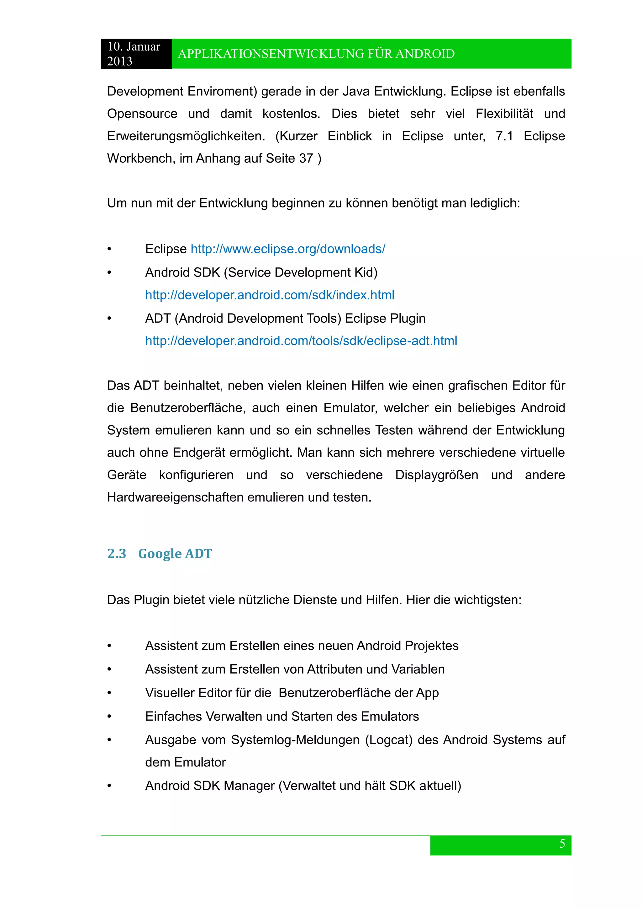 10. Januar 
2013 
APPLIKATIONSENTWICKLUNG FÜR ANDROID 
5 
Development Enviroment) gerade in der Java Entwicklung. Eclipse ist ebenfalls Opensource und damit kostenlos. Dies bietet sehr viel Flexibilität und Erweiterungsmöglichkeiten. (Kurzer Einblick in Eclipse unter, 7.1 Eclipse Workbench, im Anhang auf Seite 37 ) 
Um nun mit der Entwicklung beginnen zu können benötigt man lediglich: 
• Eclipse http://www.eclipse.org/downloads/ 
• Android SDK (Service Development Kid) 
http://developer.android.com/sdk/index.html 
• ADT (Android Development Tools) Eclipse Plugin 
http://developer.android.com/tools/sdk/eclipse-adt.html 
Das ADT beinhaltet, neben vielen kleinen Hilfen wie einen grafischen Editor für die Benutzeroberfläche, auch einen Emulator, welcher ein beliebiges Android System emulieren kann und so ein schnelles Testen während der Entwicklung auch ohne Endgerät ermöglicht. Man kann sich mehrere verschiedene virtuelle Geräte konfigurieren und so verschiedene Displaygrößen und andere Hardwareeigenschaften emulieren und testen. 
2.3 Google ADT 
Das Plugin bietet viele nützliche Dienste und Hilfen. Hier die wichtigsten: 
• Assistent zum Erstellen eines neuen Android Projektes 
• Assistent zum Erstellen von Attributen und Variablen 
• Visueller Editor für die Benutzeroberfläche der App 
• Einfaches Verwalten und Starten des Emulators 
• Ausgabe vom Systemlog-Meldungen (Logcat) des Android Systems auf dem Emulator 
• Android SDK Manager (Verwaltet und hält SDK aktuell) 
 