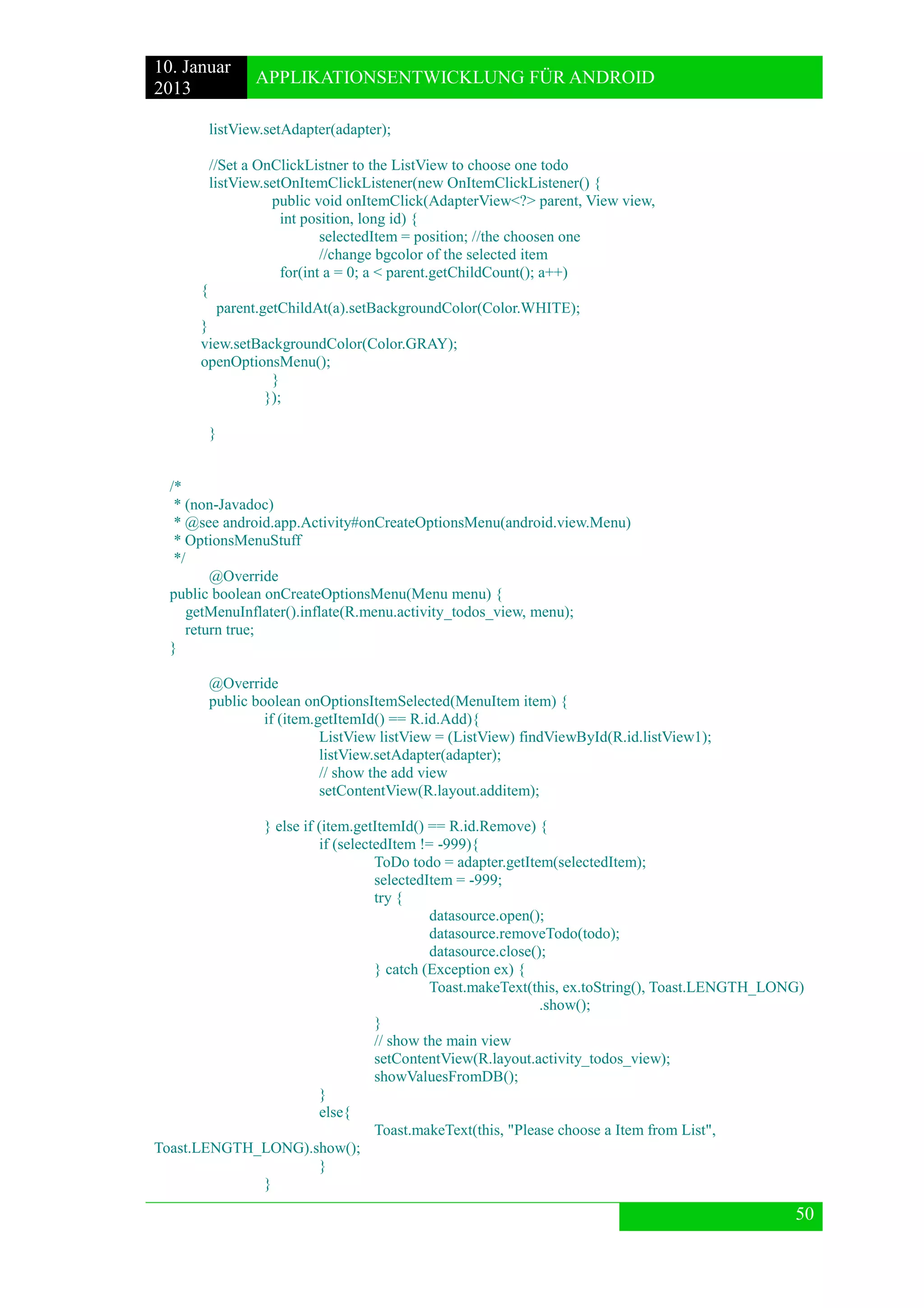 10. Januar 
2013 
APPLIKATIONSENTWICKLUNG FÜR ANDROID 
50 
listView.setAdapter(adapter); 
//Set a OnClickListner to the ListView to choose one todo 
listView.setOnItemClickListener(new OnItemClickListener() { 
public void onItemClick(AdapterView<?> parent, View view, 
int position, long id) { 
selectedItem = position; //the choosen one 
//change bgcolor of the selected item 
for(int a = 0; a < parent.getChildCount(); a++) 
{ 
parent.getChildAt(a).setBackgroundColor(Color.WHITE); 
} 
view.setBackgroundColor(Color.GRAY); 
openOptionsMenu(); 
} 
}); 
} 
/* 
* (non-Javadoc) 
* @see android.app.Activity#onCreateOptionsMenu(android.view.Menu) 
* OptionsMenuStuff 
*/ 
@Override 
public boolean onCreateOptionsMenu(Menu menu) { 
getMenuInflater().inflate(R.menu.activity_todos_view, menu); 
return true; 
} 
@Override 
public boolean onOptionsItemSelected(MenuItem item) { 
if (item.getItemId() == R.id.Add){ 
ListView listView = (ListView) findViewById(R.id.listView1); 
listView.setAdapter(adapter); 
// show the add view 
setContentView(R.layout.additem); 
} else if (item.getItemId() == R.id.Remove) { 
if (selectedItem != -999){ 
ToDo todo = adapter.getItem(selectedItem); 
selectedItem = -999; 
try { 
datasource.open(); 
datasource.removeTodo(todo); 
datasource.close(); 
} catch (Exception ex) { 
Toast.makeText(this, ex.toString(), Toast.LENGTH_LONG) 
.show(); 
} 
// show the main view 
setContentView(R.layout.activity_todos_view); 
showValuesFromDB(); 
} 
else{ 
Toast.makeText(this, "Please choose a Item from List", Toast.LENGTH_LONG).show(); 
} 
}  