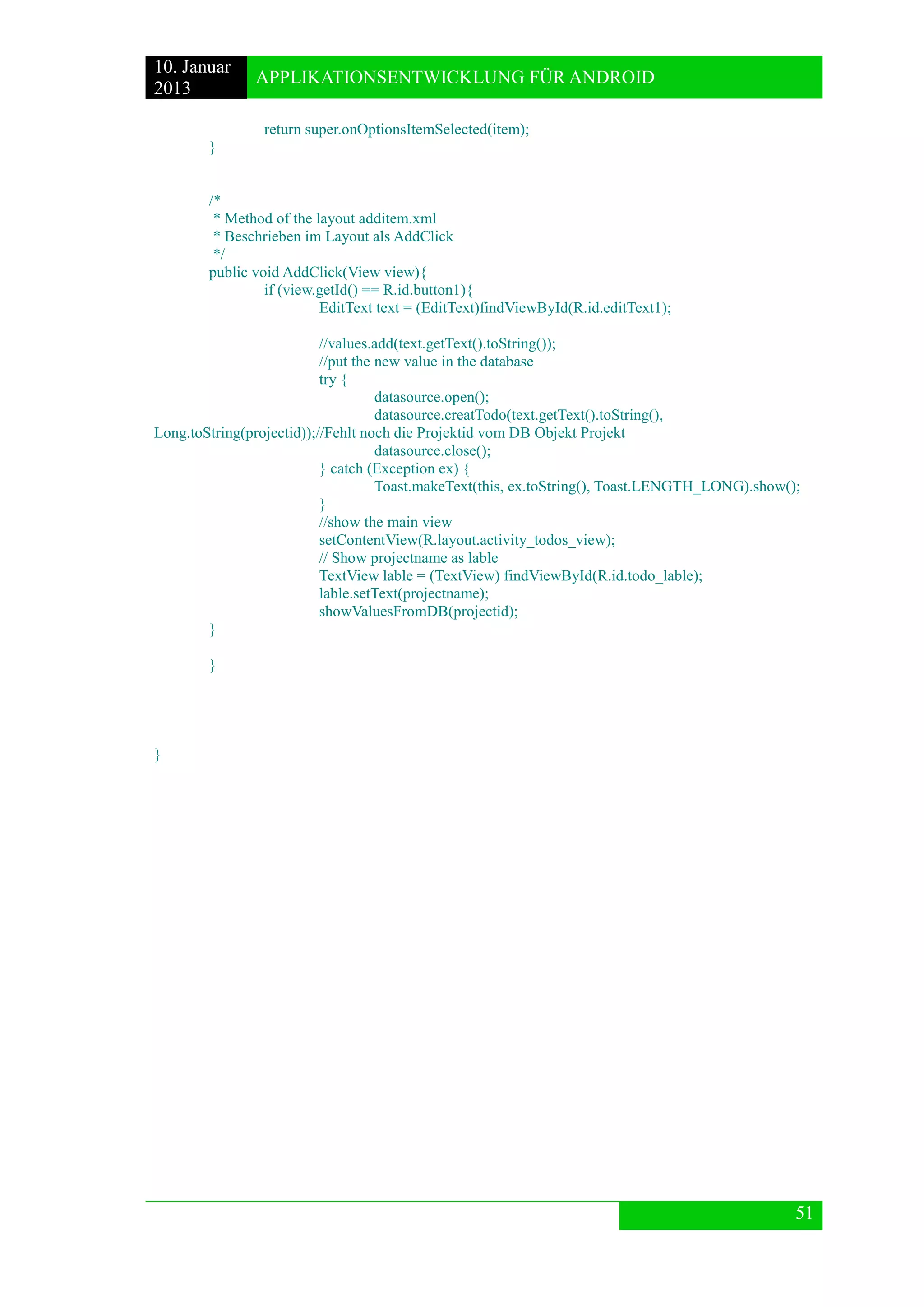 10. Januar 
2013 
APPLIKATIONSENTWICKLUNG FÜR ANDROID 
51 
return super.onOptionsItemSelected(item); 
} 
/* 
* Method of the layout additem.xml 
* Beschrieben im Layout als AddClick 
*/ 
public void AddClick(View view){ 
if (view.getId() == R.id.button1){ 
EditText text = (EditText)findViewById(R.id.editText1); 
//values.add(text.getText().toString()); 
//put the new value in the database 
try { 
datasource.open(); 
datasource.creatTodo(text.getText().toString(), Long.toString(projectid));//Fehlt noch die Projektid vom DB Objekt Projekt 
datasource.close(); 
} catch (Exception ex) { 
Toast.makeText(this, ex.toString(), Toast.LENGTH_LONG).show(); 
} 
//show the main view 
setContentView(R.layout.activity_todos_view); 
// Show projectname as lable 
TextView lable = (TextView) findViewById(R.id.todo_lable); 
lable.setText(projectname); 
showValuesFromDB(projectid); 
} 
} 
} 
 