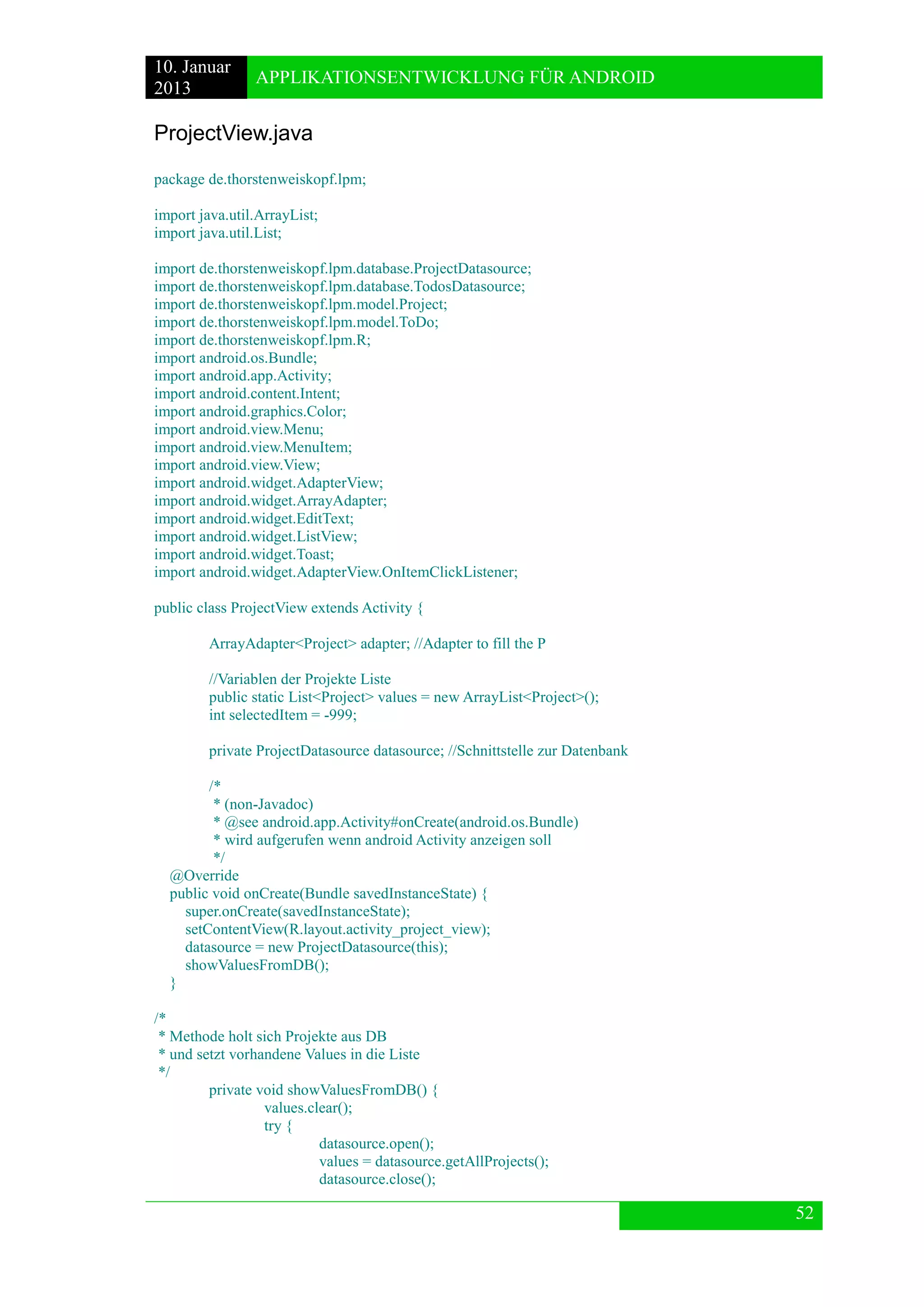 10. Januar 
2013 
APPLIKATIONSENTWICKLUNG FÜR ANDROID 
52 
ProjectView.java 
package de.thorstenweiskopf.lpm; 
import java.util.ArrayList; 
import java.util.List; 
import de.thorstenweiskopf.lpm.database.ProjectDatasource; 
import de.thorstenweiskopf.lpm.database.TodosDatasource; 
import de.thorstenweiskopf.lpm.model.Project; 
import de.thorstenweiskopf.lpm.model.ToDo; 
import de.thorstenweiskopf.lpm.R; 
import android.os.Bundle; 
import android.app.Activity; 
import android.content.Intent; 
import android.graphics.Color; 
import android.view.Menu; 
import android.view.MenuItem; 
import android.view.View; 
import android.widget.AdapterView; 
import android.widget.ArrayAdapter; 
import android.widget.EditText; 
import android.widget.ListView; 
import android.widget.Toast; 
import android.widget.AdapterView.OnItemClickListener; 
public class ProjectView extends Activity { 
ArrayAdapter<Project> adapter; //Adapter to fill the P 
//Variablen der Projekte Liste 
public static List<Project> values = new ArrayList<Project>(); 
int selectedItem = -999; 
private ProjectDatasource datasource; //Schnittstelle zur Datenbank 
/* 
* (non-Javadoc) 
* @see android.app.Activity#onCreate(android.os.Bundle) 
* wird aufgerufen wenn android Activity anzeigen soll 
*/ 
@Override 
public void onCreate(Bundle savedInstanceState) { 
super.onCreate(savedInstanceState); 
setContentView(R.layout.activity_project_view); 
datasource = new ProjectDatasource(this); 
showValuesFromDB(); 
} 
/* 
* Methode holt sich Projekte aus DB 
* und setzt vorhandene Values in die Liste 
*/ 
private void showValuesFromDB() { 
values.clear(); 
try { 
datasource.open(); 
values = datasource.getAllProjects(); 
datasource.close();  