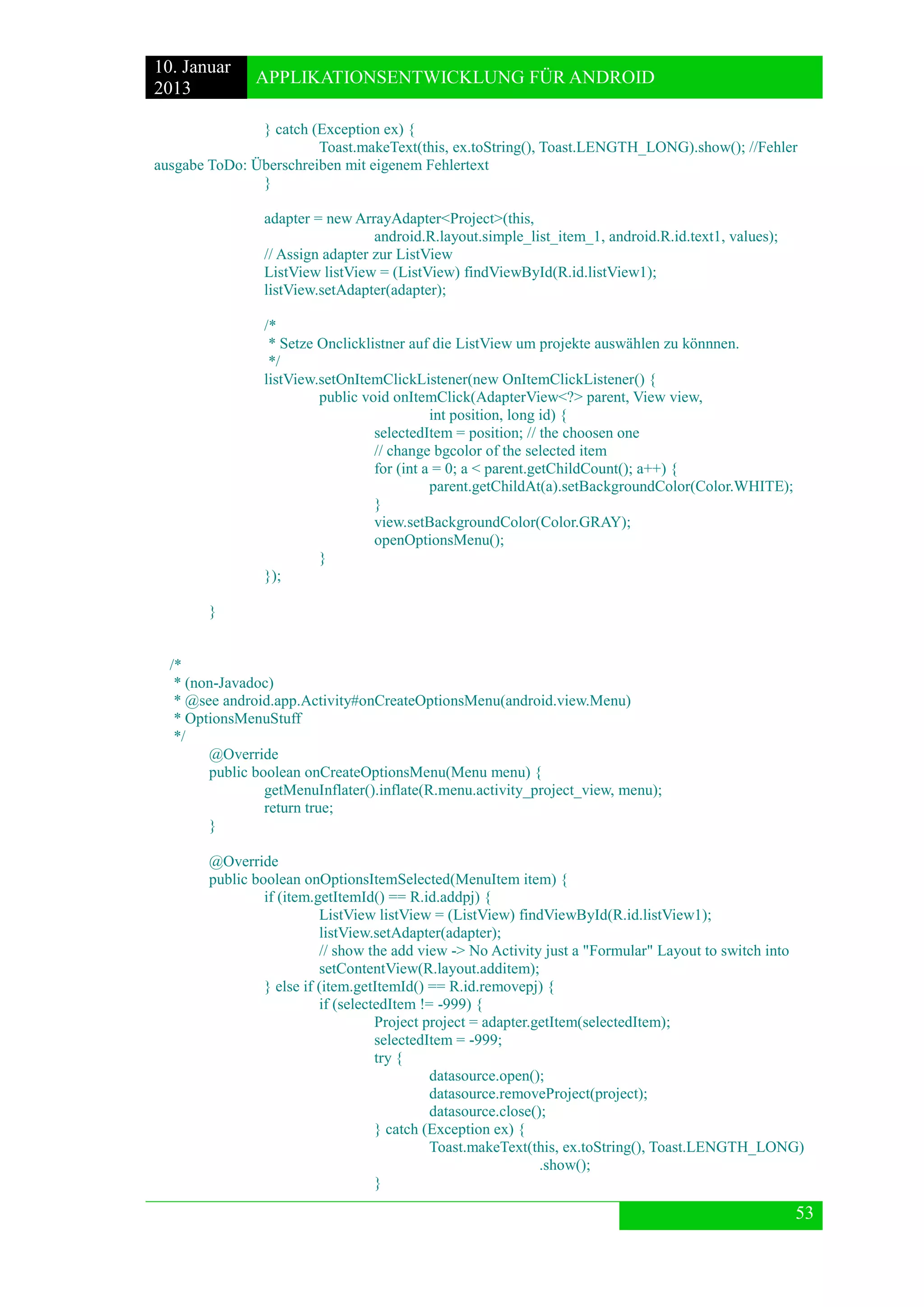10. Januar 
2013 
APPLIKATIONSENTWICKLUNG FÜR ANDROID 
53 
} catch (Exception ex) { 
Toast.makeText(this, ex.toString(), Toast.LENGTH_LONG).show(); //Fehler ausgabe ToDo: Überschreiben mit eigenem Fehlertext 
} 
adapter = new ArrayAdapter<Project>(this, 
android.R.layout.simple_list_item_1, android.R.id.text1, values); 
// Assign adapter zur ListView 
ListView listView = (ListView) findViewById(R.id.listView1); 
listView.setAdapter(adapter); 
/* 
* Setze Onclicklistner auf die ListView um projekte auswählen zu könnnen. 
*/ 
listView.setOnItemClickListener(new OnItemClickListener() { 
public void onItemClick(AdapterView<?> parent, View view, 
int position, long id) { 
selectedItem = position; // the choosen one 
// change bgcolor of the selected item 
for (int a = 0; a < parent.getChildCount(); a++) { 
parent.getChildAt(a).setBackgroundColor(Color.WHITE); 
} 
view.setBackgroundColor(Color.GRAY); 
openOptionsMenu(); 
} 
}); 
} 
/* 
* (non-Javadoc) 
* @see android.app.Activity#onCreateOptionsMenu(android.view.Menu) 
* OptionsMenuStuff 
*/ 
@Override 
public boolean onCreateOptionsMenu(Menu menu) { 
getMenuInflater().inflate(R.menu.activity_project_view, menu); 
return true; 
} 
@Override 
public boolean onOptionsItemSelected(MenuItem item) { 
if (item.getItemId() == R.id.addpj) { 
ListView listView = (ListView) findViewById(R.id.listView1); 
listView.setAdapter(adapter); 
// show the add view -> No Activity just a "Formular" Layout to switch into 
setContentView(R.layout.additem); 
} else if (item.getItemId() == R.id.removepj) { 
if (selectedItem != -999) { 
Project project = adapter.getItem(selectedItem); 
selectedItem = -999; 
try { 
datasource.open(); 
datasource.removeProject(project); 
datasource.close(); 
} catch (Exception ex) { 
Toast.makeText(this, ex.toString(), Toast.LENGTH_LONG) 
.show(); 
}  