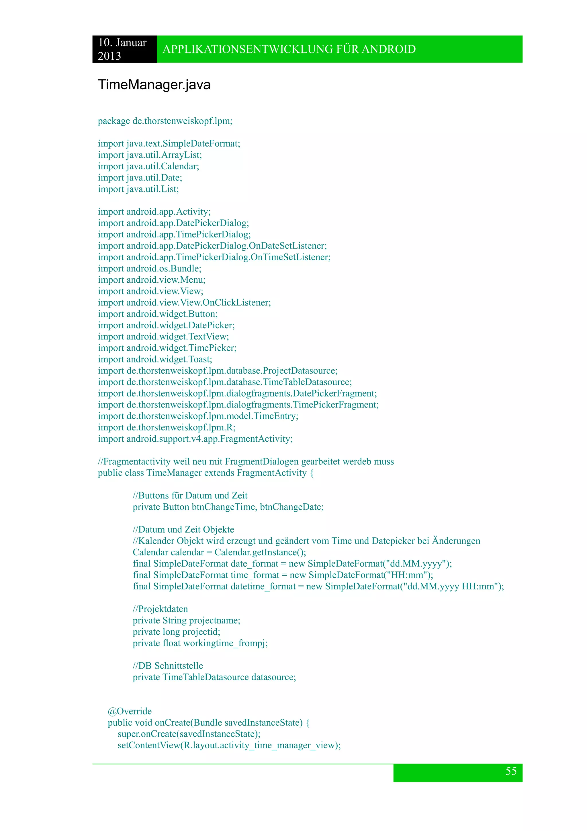 10. Januar 
2013 
APPLIKATIONSENTWICKLUNG FÜR ANDROID 
55 
TimeManager.java 
package de.thorstenweiskopf.lpm; 
import java.text.SimpleDateFormat; 
import java.util.ArrayList; 
import java.util.Calendar; 
import java.util.Date; 
import java.util.List; 
import android.app.Activity; 
import android.app.DatePickerDialog; 
import android.app.TimePickerDialog; 
import android.app.DatePickerDialog.OnDateSetListener; 
import android.app.TimePickerDialog.OnTimeSetListener; 
import android.os.Bundle; 
import android.view.Menu; 
import android.view.View; 
import android.view.View.OnClickListener; 
import android.widget.Button; 
import android.widget.DatePicker; 
import android.widget.TextView; 
import android.widget.TimePicker; 
import android.widget.Toast; 
import de.thorstenweiskopf.lpm.database.ProjectDatasource; 
import de.thorstenweiskopf.lpm.database.TimeTableDatasource; 
import de.thorstenweiskopf.lpm.dialogfragments.DatePickerFragment; 
import de.thorstenweiskopf.lpm.dialogfragments.TimePickerFragment; 
import de.thorstenweiskopf.lpm.model.TimeEntry; 
import de.thorstenweiskopf.lpm.R; 
import android.support.v4.app.FragmentActivity; 
//Fragmentactivity weil neu mit FragmentDialogen gearbeitet werdeb muss 
public class TimeManager extends FragmentActivity { 
//Buttons für Datum und Zeit 
private Button btnChangeTime, btnChangeDate; 
//Datum und Zeit Objekte 
//Kalender Objekt wird erzeugt und geändert vom Time und Datepicker bei Änderungen 
Calendar calendar = Calendar.getInstance(); 
final SimpleDateFormat date_format = new SimpleDateFormat("dd.MM.yyyy"); 
final SimpleDateFormat time_format = new SimpleDateFormat("HH:mm"); 
final SimpleDateFormat datetime_format = new SimpleDateFormat("dd.MM.yyyy HH:mm"); 
//Projektdaten 
private String projectname; 
private long projectid; 
private float workingtime_frompj; 
//DB Schnittstelle 
private TimeTableDatasource datasource; 
@Override 
public void onCreate(Bundle savedInstanceState) { 
super.onCreate(savedInstanceState); 
setContentView(R.layout.activity_time_manager_view);  