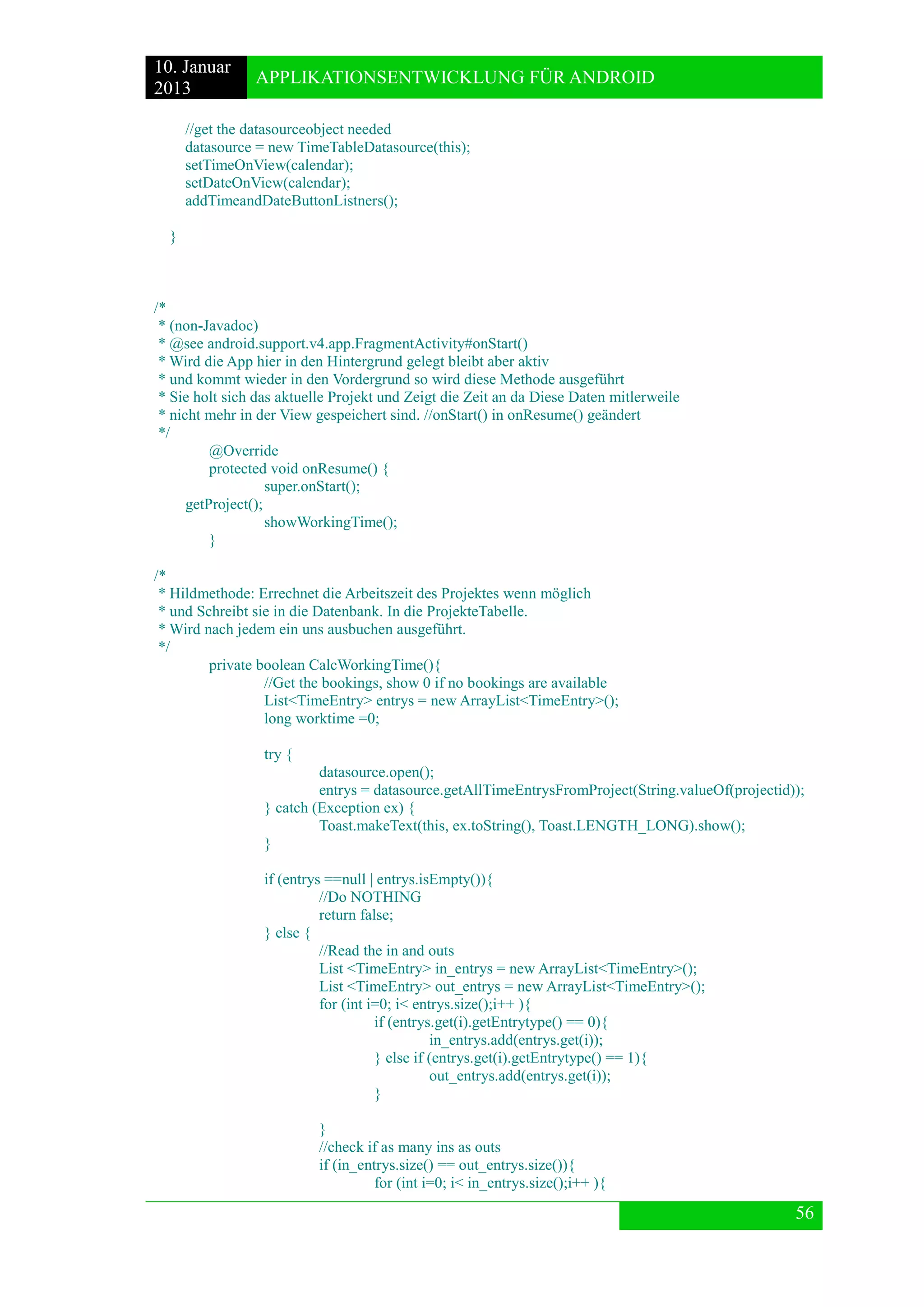 10. Januar 
2013 
APPLIKATIONSENTWICKLUNG FÜR ANDROID 
56 
//get the datasourceobject needed 
datasource = new TimeTableDatasource(this); 
setTimeOnView(calendar); 
setDateOnView(calendar); 
addTimeandDateButtonListners(); 
} 
/* 
* (non-Javadoc) 
* @see android.support.v4.app.FragmentActivity#onStart() 
* Wird die App hier in den Hintergrund gelegt bleibt aber aktiv 
* und kommt wieder in den Vordergrund so wird diese Methode ausgeführt 
* Sie holt sich das aktuelle Projekt und Zeigt die Zeit an da Diese Daten mitlerweile 
* nicht mehr in der View gespeichert sind. //onStart() in onResume() geändert 
*/ 
@Override 
protected void onResume() { 
super.onStart(); 
getProject(); 
showWorkingTime(); 
} 
/* 
* Hildmethode: Errechnet die Arbeitszeit des Projektes wenn möglich 
* und Schreibt sie in die Datenbank. In die ProjekteTabelle. 
* Wird nach jedem ein uns ausbuchen ausgeführt. 
*/ 
private boolean CalcWorkingTime(){ 
//Get the bookings, show 0 if no bookings are available 
List<TimeEntry> entrys = new ArrayList<TimeEntry>(); 
long worktime =0; 
try { 
datasource.open(); 
entrys = datasource.getAllTimeEntrysFromProject(String.valueOf(projectid)); 
} catch (Exception ex) { 
Toast.makeText(this, ex.toString(), Toast.LENGTH_LONG).show(); 
} 
if (entrys ==null | entrys.isEmpty()){ 
//Do NOTHING 
return false; 
} else { 
//Read the in and outs 
List <TimeEntry> in_entrys = new ArrayList<TimeEntry>(); 
List <TimeEntry> out_entrys = new ArrayList<TimeEntry>(); 
for (int i=0; i< entrys.size();i++ ){ 
if (entrys.get(i).getEntrytype() == 0){ 
in_entrys.add(entrys.get(i)); 
} else if (entrys.get(i).getEntrytype() == 1){ 
out_entrys.add(entrys.get(i)); 
} 
} 
//check if as many ins as outs 
if (in_entrys.size() == out_entrys.size()){ 
for (int i=0; i< in_entrys.size();i++ ){  