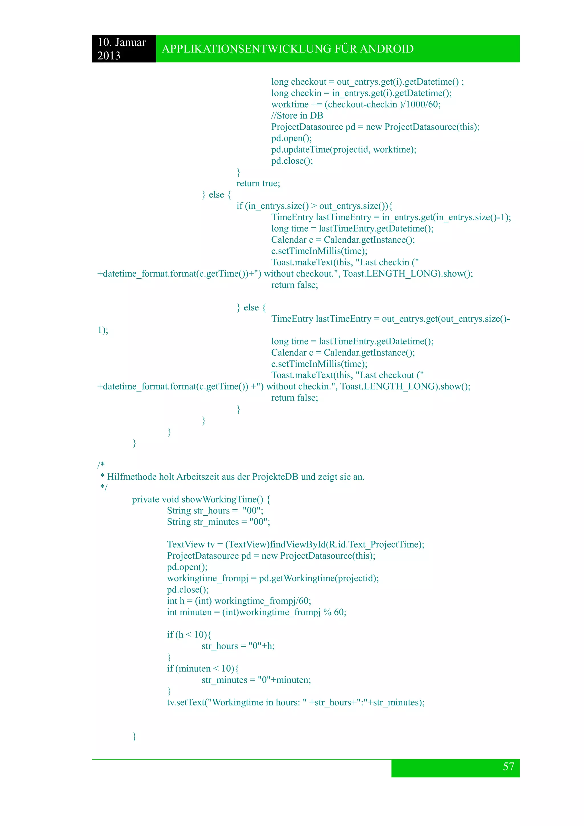 10. Januar 
2013 
APPLIKATIONSENTWICKLUNG FÜR ANDROID 
57 
long checkout = out_entrys.get(i).getDatetime() ; 
long checkin = in_entrys.get(i).getDatetime(); 
worktime += (checkout-checkin )/1000/60; 
//Store in DB 
ProjectDatasource pd = new ProjectDatasource(this); 
pd.open(); 
pd.updateTime(projectid, worktime); 
pd.close(); 
} 
return true; 
} else { 
if (in_entrys.size() > out_entrys.size()){ 
TimeEntry lastTimeEntry = in_entrys.get(in_entrys.size()-1); 
long time = lastTimeEntry.getDatetime(); 
Calendar c = Calendar.getInstance(); 
c.setTimeInMillis(time); 
Toast.makeText(this, "Last checkin (" +datetime_format.format(c.getTime())+") without checkout.", Toast.LENGTH_LONG).show(); 
return false; 
} else { 
TimeEntry lastTimeEntry = out_entrys.get(out_entrys.size()- 1); 
long time = lastTimeEntry.getDatetime(); 
Calendar c = Calendar.getInstance(); 
c.setTimeInMillis(time); 
Toast.makeText(this, "Last checkout (" +datetime_format.format(c.getTime()) +") without checkin.", Toast.LENGTH_LONG).show(); 
return false; 
} 
} 
} 
} 
/* 
* Hilfmethode holt Arbeitszeit aus der ProjekteDB und zeigt sie an. 
*/ 
private void showWorkingTime() { 
String str_hours = "00"; 
String str_minutes = "00"; 
TextView tv = (TextView)findViewById(R.id.Text_ProjectTime); 
ProjectDatasource pd = new ProjectDatasource(this); 
pd.open(); 
workingtime_frompj = pd.getWorkingtime(projectid); 
pd.close(); 
int h = (int) workingtime_frompj/60; 
int minuten = (int)workingtime_frompj % 60; 
if (h < 10){ 
str_hours = "0"+h; 
} 
if (minuten < 10){ 
str_minutes = "0"+minuten; 
} 
tv.setText("Workingtime in hours: " +str_hours+":"+str_minutes); 
} 
 