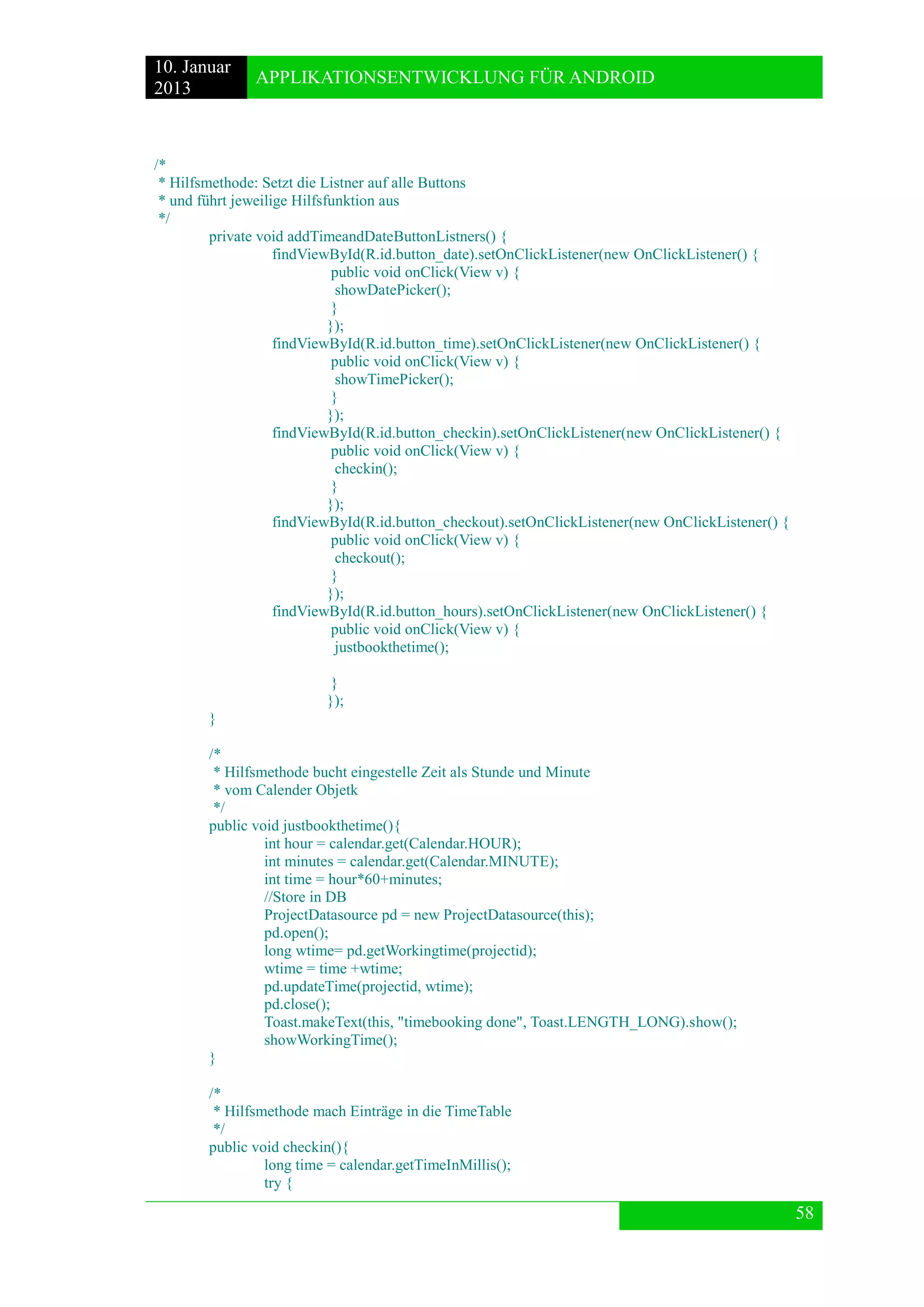 10. Januar 
2013 
APPLIKATIONSENTWICKLUNG FÜR ANDROID 
58 
/* 
* Hilfsmethode: Setzt die Listner auf alle Buttons 
* und führt jeweilige Hilfsfunktion aus 
*/ 
private void addTimeandDateButtonListners() { 
findViewById(R.id.button_date).setOnClickListener(new OnClickListener() { 
public void onClick(View v) { 
showDatePicker(); 
} 
}); 
findViewById(R.id.button_time).setOnClickListener(new OnClickListener() { 
public void onClick(View v) { 
showTimePicker(); 
} 
}); 
findViewById(R.id.button_checkin).setOnClickListener(new OnClickListener() { 
public void onClick(View v) { 
checkin(); 
} 
}); 
findViewById(R.id.button_checkout).setOnClickListener(new OnClickListener() { 
public void onClick(View v) { 
checkout(); 
} 
}); 
findViewById(R.id.button_hours).setOnClickListener(new OnClickListener() { 
public void onClick(View v) { 
justbookthetime(); 
} 
}); 
} 
/* 
* Hilfsmethode bucht eingestelle Zeit als Stunde und Minute 
* vom Calender Objetk 
*/ 
public void justbookthetime(){ 
int hour = calendar.get(Calendar.HOUR); 
int minutes = calendar.get(Calendar.MINUTE); 
int time = hour*60+minutes; 
//Store in DB 
ProjectDatasource pd = new ProjectDatasource(this); 
pd.open(); 
long wtime= pd.getWorkingtime(projectid); 
wtime = time +wtime; 
pd.updateTime(projectid, wtime); 
pd.close(); 
Toast.makeText(this, "timebooking done", Toast.LENGTH_LONG).show(); 
showWorkingTime(); 
} 
/* 
* Hilfsmethode mach Einträge in die TimeTable 
*/ 
public void checkin(){ 
long time = calendar.getTimeInMillis(); 
try {  