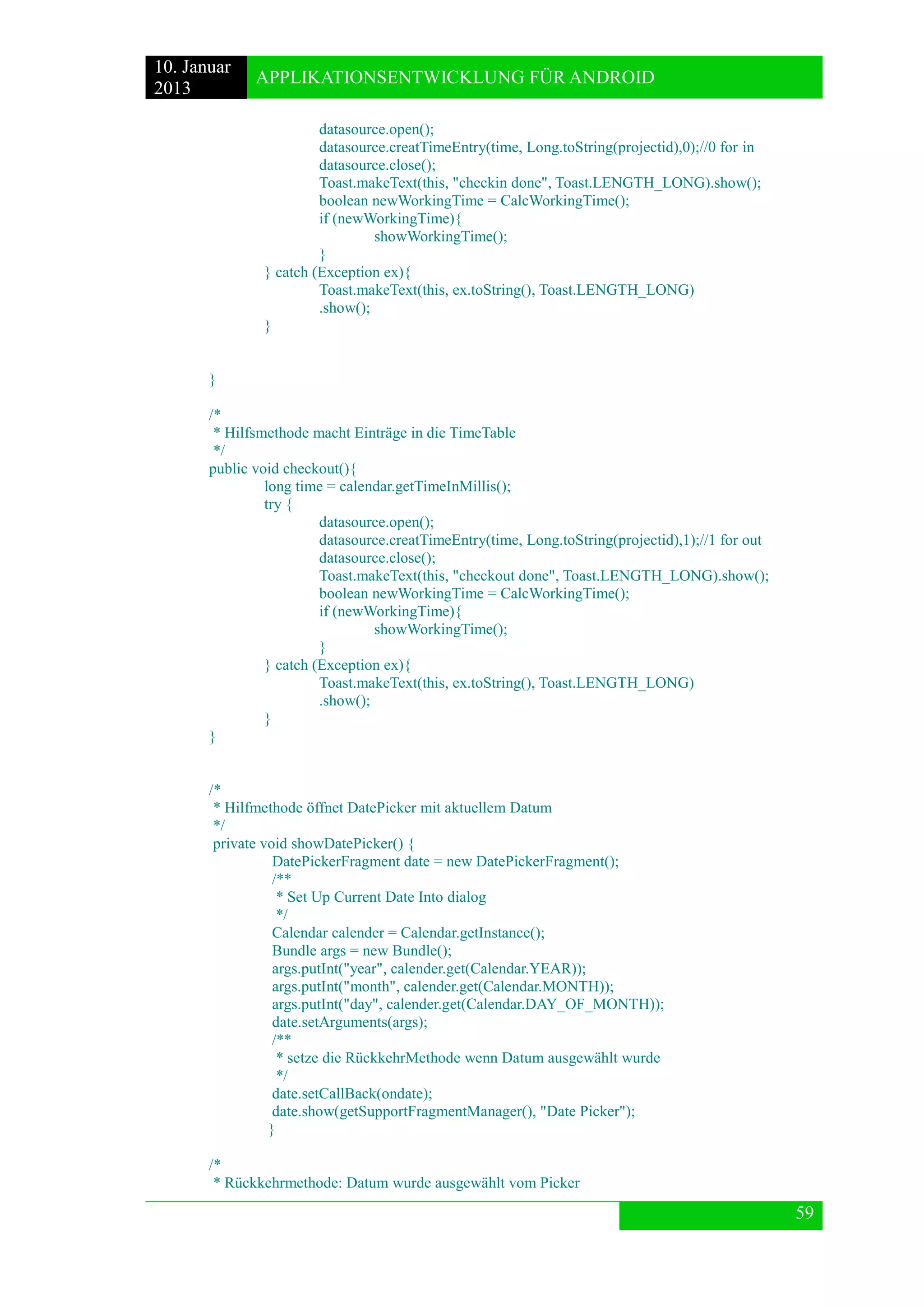 10. Januar 
2013 
APPLIKATIONSENTWICKLUNG FÜR ANDROID 
59 
datasource.open(); 
datasource.creatTimeEntry(time, Long.toString(projectid),0);//0 for in 
datasource.close(); 
Toast.makeText(this, "checkin done", Toast.LENGTH_LONG).show(); 
boolean newWorkingTime = CalcWorkingTime(); 
if (newWorkingTime){ 
showWorkingTime(); 
} 
} catch (Exception ex){ 
Toast.makeText(this, ex.toString(), Toast.LENGTH_LONG) 
.show(); 
} 
} 
/* 
* Hilfsmethode macht Einträge in die TimeTable 
*/ 
public void checkout(){ 
long time = calendar.getTimeInMillis(); 
try { 
datasource.open(); 
datasource.creatTimeEntry(time, Long.toString(projectid),1);//1 for out 
datasource.close(); 
Toast.makeText(this, "checkout done", Toast.LENGTH_LONG).show(); 
boolean newWorkingTime = CalcWorkingTime(); 
if (newWorkingTime){ 
showWorkingTime(); 
} 
} catch (Exception ex){ 
Toast.makeText(this, ex.toString(), Toast.LENGTH_LONG) 
.show(); 
} 
} 
/* 
* Hilfmethode öffnet DatePicker mit aktuellem Datum 
*/ 
private void showDatePicker() { 
DatePickerFragment date = new DatePickerFragment(); 
/** 
* Set Up Current Date Into dialog 
*/ 
Calendar calender = Calendar.getInstance(); 
Bundle args = new Bundle(); 
args.putInt("year", calender.get(Calendar.YEAR)); 
args.putInt("month", calender.get(Calendar.MONTH)); 
args.putInt("day", calender.get(Calendar.DAY_OF_MONTH)); 
date.setArguments(args); 
/** 
* setze die RückkehrMethode wenn Datum ausgewählt wurde 
*/ 
date.setCallBack(ondate); 
date.show(getSupportFragmentManager(), "Date Picker"); 
} 
/* 
* Rückkehrmethode: Datum wurde ausgewählt vom Picker  