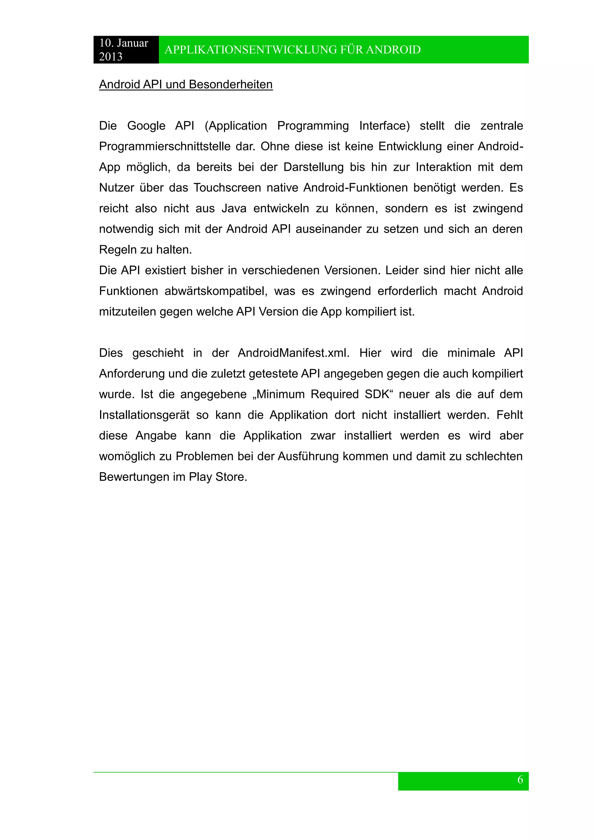 10. Januar 
2013 
APPLIKATIONSENTWICKLUNG FÜR ANDROID 
6 
Android API und Besonderheiten 
Die Google API (Application Programming Interface) stellt die zentrale Programmierschnittstelle dar. Ohne diese ist keine Entwicklung einer Android- App möglich, da bereits bei der Darstellung bis hin zur Interaktion mit dem Nutzer über das Touchscreen native Android-Funktionen benötigt werden. Es reicht also nicht aus Java entwickeln zu können, sondern es ist zwingend notwendig sich mit der Android API auseinander zu setzen und sich an deren Regeln zu halten. 
Die API existiert bisher in verschiedenen Versionen. Leider sind hier nicht alle Funktionen abwärtskompatibel, was es zwingend erforderlich macht Android mitzuteilen gegen welche API Version die App kompiliert ist. 
Dies geschieht in der AndroidManifest.xml. Hier wird die minimale API Anforderung und die zuletzt getestete API angegeben gegen die auch kompiliert wurde. Ist die angegebene „Minimum Required SDK“ neuer als die auf dem Installationsgerät so kann die Applikation dort nicht installiert werden. Fehlt diese Angabe kann die Applikation zwar installiert werden es wird aber womöglich zu Problemen bei der Ausführung kommen und damit zu schlechten Bewertungen im Play Store.  