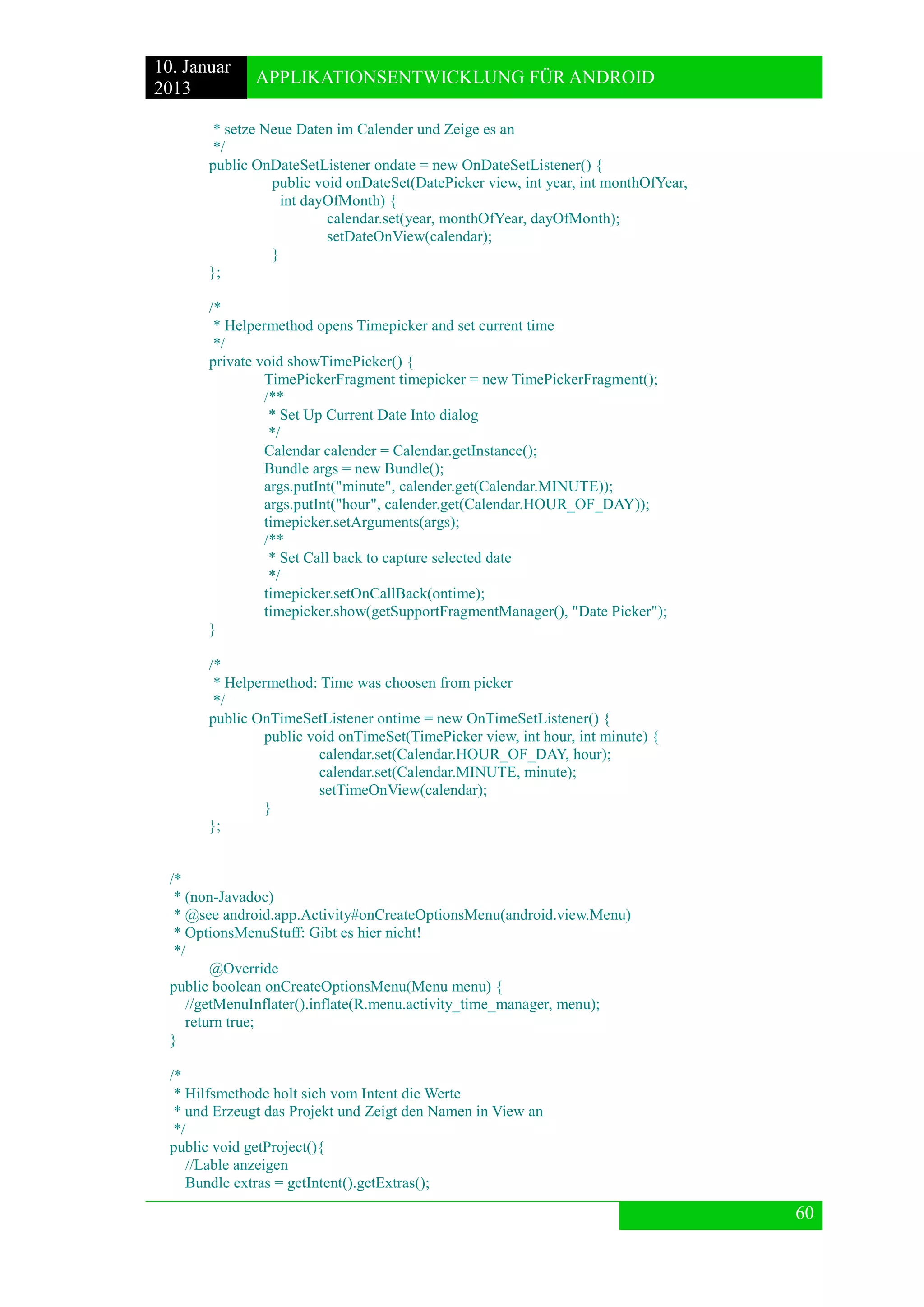 10. Januar 
2013 
APPLIKATIONSENTWICKLUNG FÜR ANDROID 
60 
* setze Neue Daten im Calender und Zeige es an 
*/ 
public OnDateSetListener ondate = new OnDateSetListener() { 
public void onDateSet(DatePicker view, int year, int monthOfYear, 
int dayOfMonth) { 
calendar.set(year, monthOfYear, dayOfMonth); 
setDateOnView(calendar); 
} 
}; 
/* 
* Helpermethod opens Timepicker and set current time 
*/ 
private void showTimePicker() { 
TimePickerFragment timepicker = new TimePickerFragment(); 
/** 
* Set Up Current Date Into dialog 
*/ 
Calendar calender = Calendar.getInstance(); 
Bundle args = new Bundle(); 
args.putInt("minute", calender.get(Calendar.MINUTE)); 
args.putInt("hour", calender.get(Calendar.HOUR_OF_DAY)); 
timepicker.setArguments(args); 
/** 
* Set Call back to capture selected date 
*/ 
timepicker.setOnCallBack(ontime); 
timepicker.show(getSupportFragmentManager(), "Date Picker"); 
} 
/* 
* Helpermethod: Time was choosen from picker 
*/ 
public OnTimeSetListener ontime = new OnTimeSetListener() { 
public void onTimeSet(TimePicker view, int hour, int minute) { 
calendar.set(Calendar.HOUR_OF_DAY, hour); 
calendar.set(Calendar.MINUTE, minute); 
setTimeOnView(calendar); 
} 
}; 
/* 
* (non-Javadoc) 
* @see android.app.Activity#onCreateOptionsMenu(android.view.Menu) 
* OptionsMenuStuff: Gibt es hier nicht! 
*/ 
@Override 
public boolean onCreateOptionsMenu(Menu menu) { 
//getMenuInflater().inflate(R.menu.activity_time_manager, menu); 
return true; 
} 
/* 
* Hilfsmethode holt sich vom Intent die Werte 
* und Erzeugt das Projekt und Zeigt den Namen in View an 
*/ 
public void getProject(){ 
//Lable anzeigen 
Bundle extras = getIntent().getExtras();  