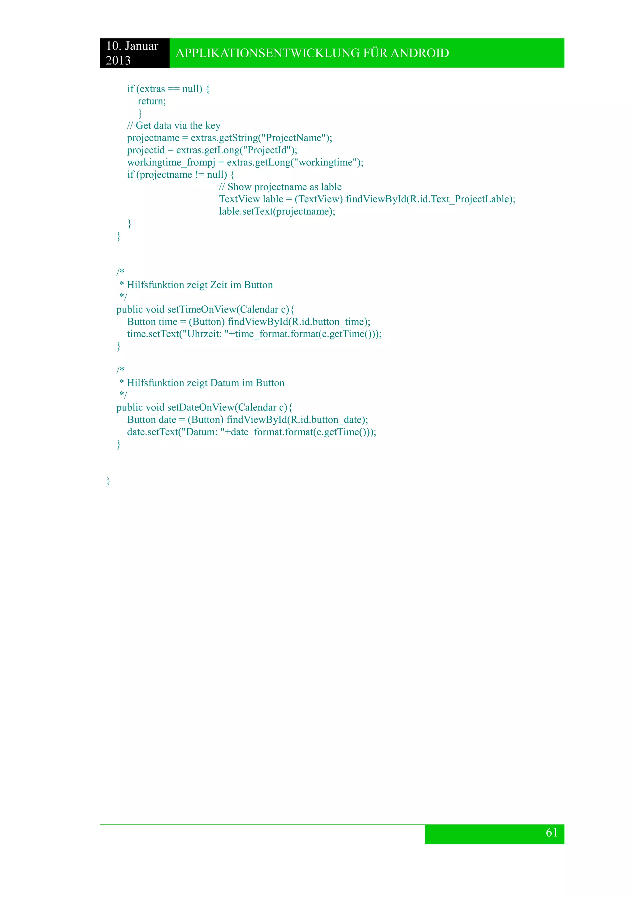 10. Januar 
2013 
APPLIKATIONSENTWICKLUNG FÜR ANDROID 
61 
if (extras == null) { 
return; 
} 
// Get data via the key 
projectname = extras.getString("ProjectName"); 
projectid = extras.getLong("ProjectId"); 
workingtime_frompj = extras.getLong("workingtime"); 
if (projectname != null) { 
// Show projectname as lable 
TextView lable = (TextView) findViewById(R.id.Text_ProjectLable); 
lable.setText(projectname); 
} 
} 
/* 
* Hilfsfunktion zeigt Zeit im Button 
*/ 
public void setTimeOnView(Calendar c){ 
Button time = (Button) findViewById(R.id.button_time); 
time.setText("Uhrzeit: "+time_format.format(c.getTime())); 
} 
/* 
* Hilfsfunktion zeigt Datum im Button 
*/ 
public void setDateOnView(Calendar c){ 
Button date = (Button) findViewById(R.id.button_date); 
date.setText("Datum: "+date_format.format(c.getTime())); 
} 
} 
 
