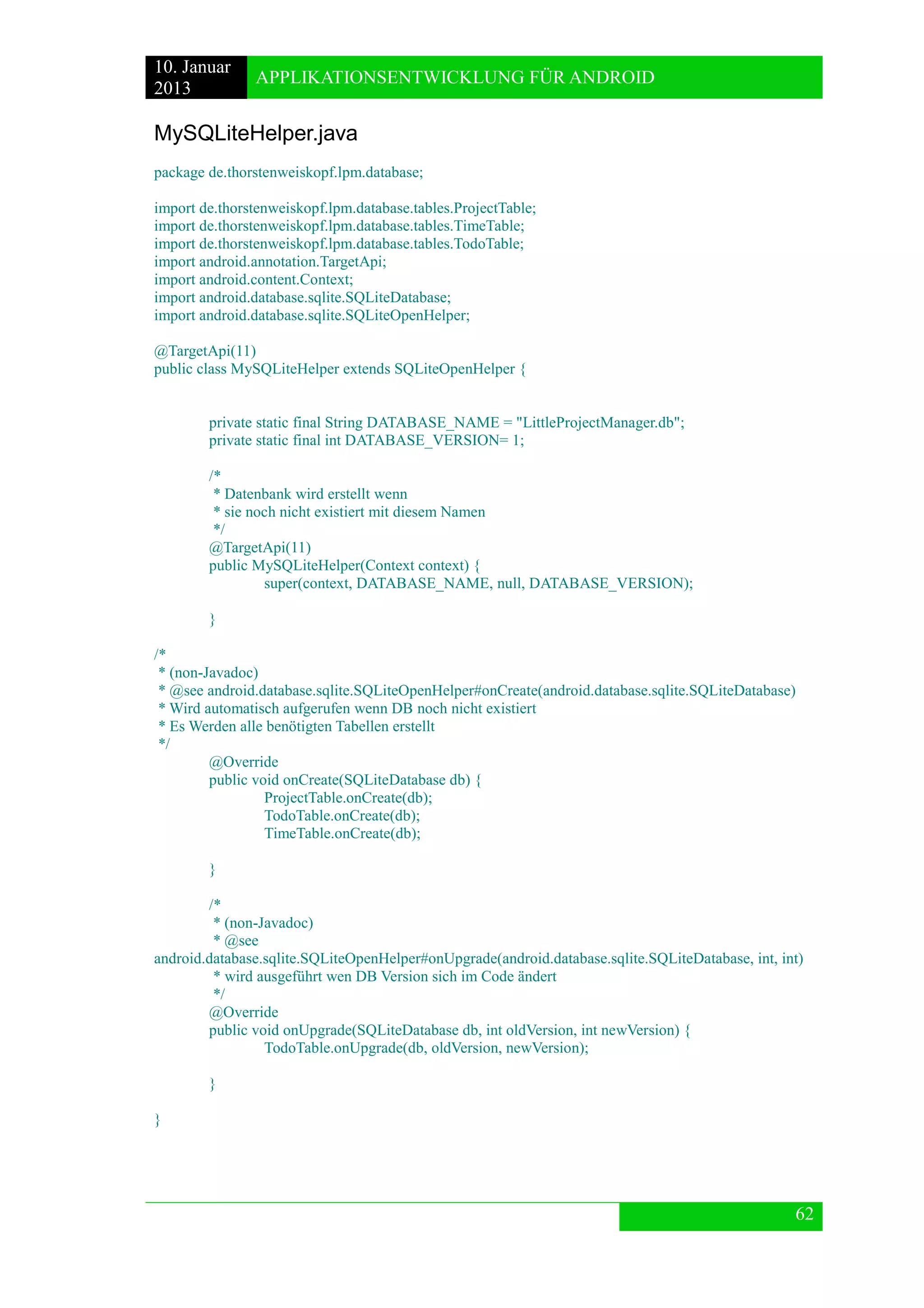 10. Januar 
2013 
APPLIKATIONSENTWICKLUNG FÜR ANDROID 
62 
MySQLiteHelper.java 
package de.thorstenweiskopf.lpm.database; 
import de.thorstenweiskopf.lpm.database.tables.ProjectTable; 
import de.thorstenweiskopf.lpm.database.tables.TimeTable; 
import de.thorstenweiskopf.lpm.database.tables.TodoTable; 
import android.annotation.TargetApi; 
import android.content.Context; 
import android.database.sqlite.SQLiteDatabase; 
import android.database.sqlite.SQLiteOpenHelper; 
@TargetApi(11) 
public class MySQLiteHelper extends SQLiteOpenHelper { 
private static final String DATABASE_NAME = "LittleProjectManager.db"; 
private static final int DATABASE_VERSION= 1; 
/* 
* Datenbank wird erstellt wenn 
* sie noch nicht existiert mit diesem Namen 
*/ 
@TargetApi(11) 
public MySQLiteHelper(Context context) { 
super(context, DATABASE_NAME, null, DATABASE_VERSION); 
} 
/* 
* (non-Javadoc) 
* @see android.database.sqlite.SQLiteOpenHelper#onCreate(android.database.sqlite.SQLiteDatabase) 
* Wird automatisch aufgerufen wenn DB noch nicht existiert 
* Es Werden alle benötigten Tabellen erstellt 
*/ 
@Override 
public void onCreate(SQLiteDatabase db) { 
ProjectTable.onCreate(db); 
TodoTable.onCreate(db); 
TimeTable.onCreate(db); 
} 
/* 
* (non-Javadoc) 
* @see android.database.sqlite.SQLiteOpenHelper#onUpgrade(android.database.sqlite.SQLiteDatabase, int, int) 
* wird ausgeführt wen DB Version sich im Code ändert 
*/ 
@Override 
public void onUpgrade(SQLiteDatabase db, int oldVersion, int newVersion) { 
TodoTable.onUpgrade(db, oldVersion, newVersion); 
} 
} 
 