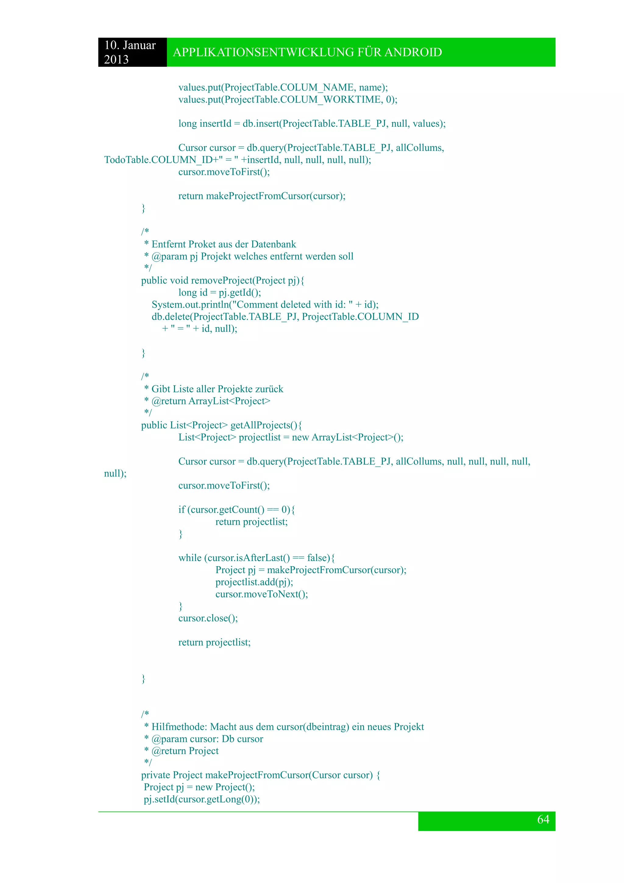 10. Januar 
2013 
APPLIKATIONSENTWICKLUNG FÜR ANDROID 
64 
values.put(ProjectTable.COLUM_NAME, name); 
values.put(ProjectTable.COLUM_WORKTIME, 0); 
long insertId = db.insert(ProjectTable.TABLE_PJ, null, values); 
Cursor cursor = db.query(ProjectTable.TABLE_PJ, allCollums, TodoTable.COLUMN_ID+" = " +insertId, null, null, null, null); 
cursor.moveToFirst(); 
return makeProjectFromCursor(cursor); 
} 
/* 
* Entfernt Proket aus der Datenbank 
* @param pj Projekt welches entfernt werden soll 
*/ 
public void removeProject(Project pj){ 
long id = pj.getId(); 
System.out.println("Comment deleted with id: " + id); 
db.delete(ProjectTable.TABLE_PJ, ProjectTable.COLUMN_ID 
+ " = " + id, null); 
} 
/* 
* Gibt Liste aller Projekte zurück 
* @return ArrayList<Project> 
*/ 
public List<Project> getAllProjects(){ 
List<Project> projectlist = new ArrayList<Project>(); 
Cursor cursor = db.query(ProjectTable.TABLE_PJ, allCollums, null, null, null, null, null); 
cursor.moveToFirst(); 
if (cursor.getCount() == 0){ 
return projectlist; 
} 
while (cursor.isAfterLast() == false){ 
Project pj = makeProjectFromCursor(cursor); 
projectlist.add(pj); 
cursor.moveToNext(); 
} 
cursor.close(); 
return projectlist; 
} 
/* 
* Hilfmethode: Macht aus dem cursor(dbeintrag) ein neues Projekt 
* @param cursor: Db cursor 
* @return Project 
*/ 
private Project makeProjectFromCursor(Cursor cursor) { 
Project pj = new Project(); 
pj.setId(cursor.getLong(0));  