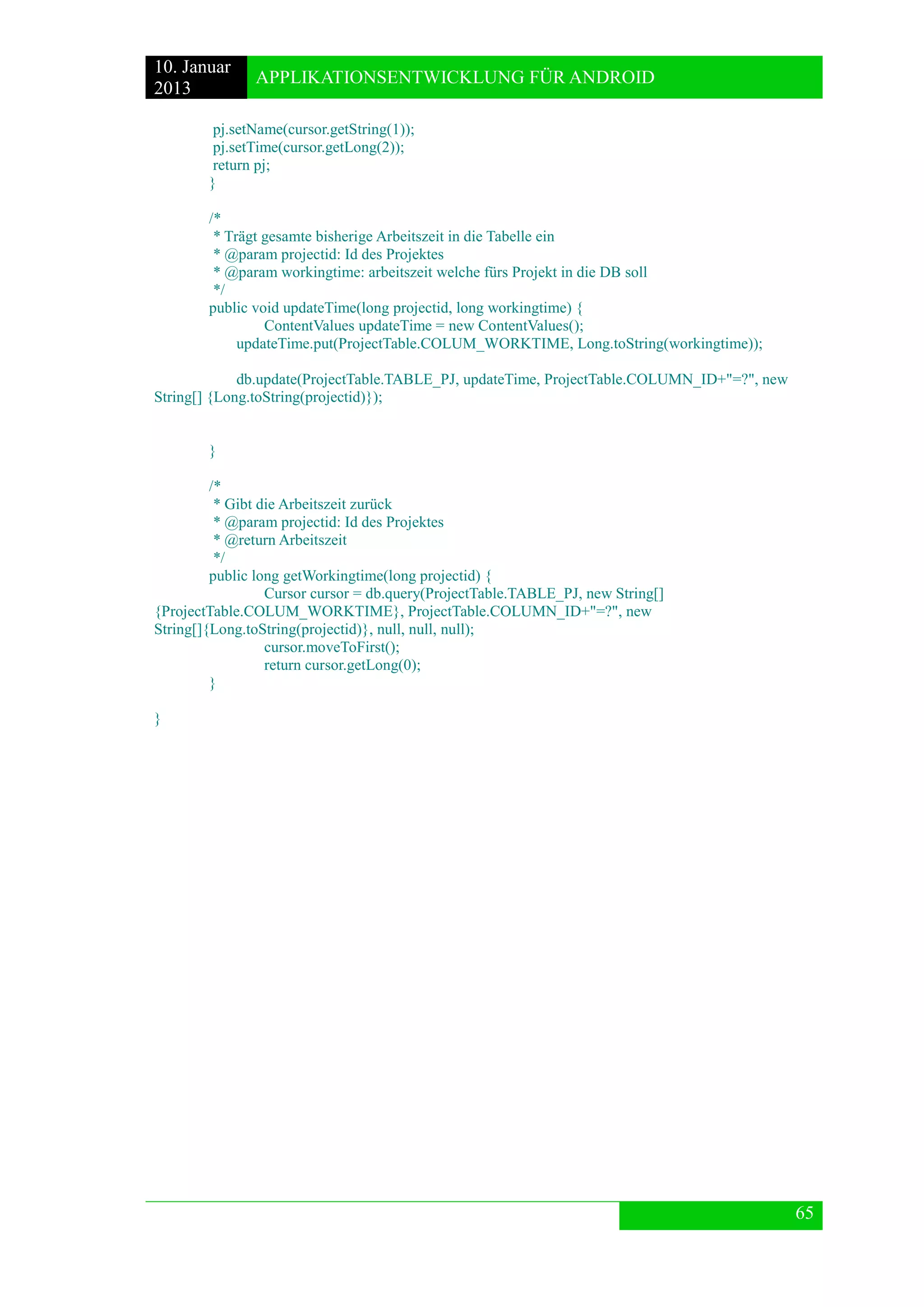 10. Januar 
2013 
APPLIKATIONSENTWICKLUNG FÜR ANDROID 
65 
pj.setName(cursor.getString(1)); 
pj.setTime(cursor.getLong(2)); 
return pj; 
} 
/* 
* Trägt gesamte bisherige Arbeitszeit in die Tabelle ein 
* @param projectid: Id des Projektes 
* @param workingtime: arbeitszeit welche fürs Projekt in die DB soll 
*/ 
public void updateTime(long projectid, long workingtime) { 
ContentValues updateTime = new ContentValues(); 
updateTime.put(ProjectTable.COLUM_WORKTIME, Long.toString(workingtime)); 
db.update(ProjectTable.TABLE_PJ, updateTime, ProjectTable.COLUMN_ID+"=?", new String[] {Long.toString(projectid)}); 
} 
/* 
* Gibt die Arbeitszeit zurück 
* @param projectid: Id des Projektes 
* @return Arbeitszeit 
*/ 
public long getWorkingtime(long projectid) { 
Cursor cursor = db.query(ProjectTable.TABLE_PJ, new String[] {ProjectTable.COLUM_WORKTIME}, ProjectTable.COLUMN_ID+"=?", new String[]{Long.toString(projectid)}, null, null, null); 
cursor.moveToFirst(); 
return cursor.getLong(0); 
} 
} 
 