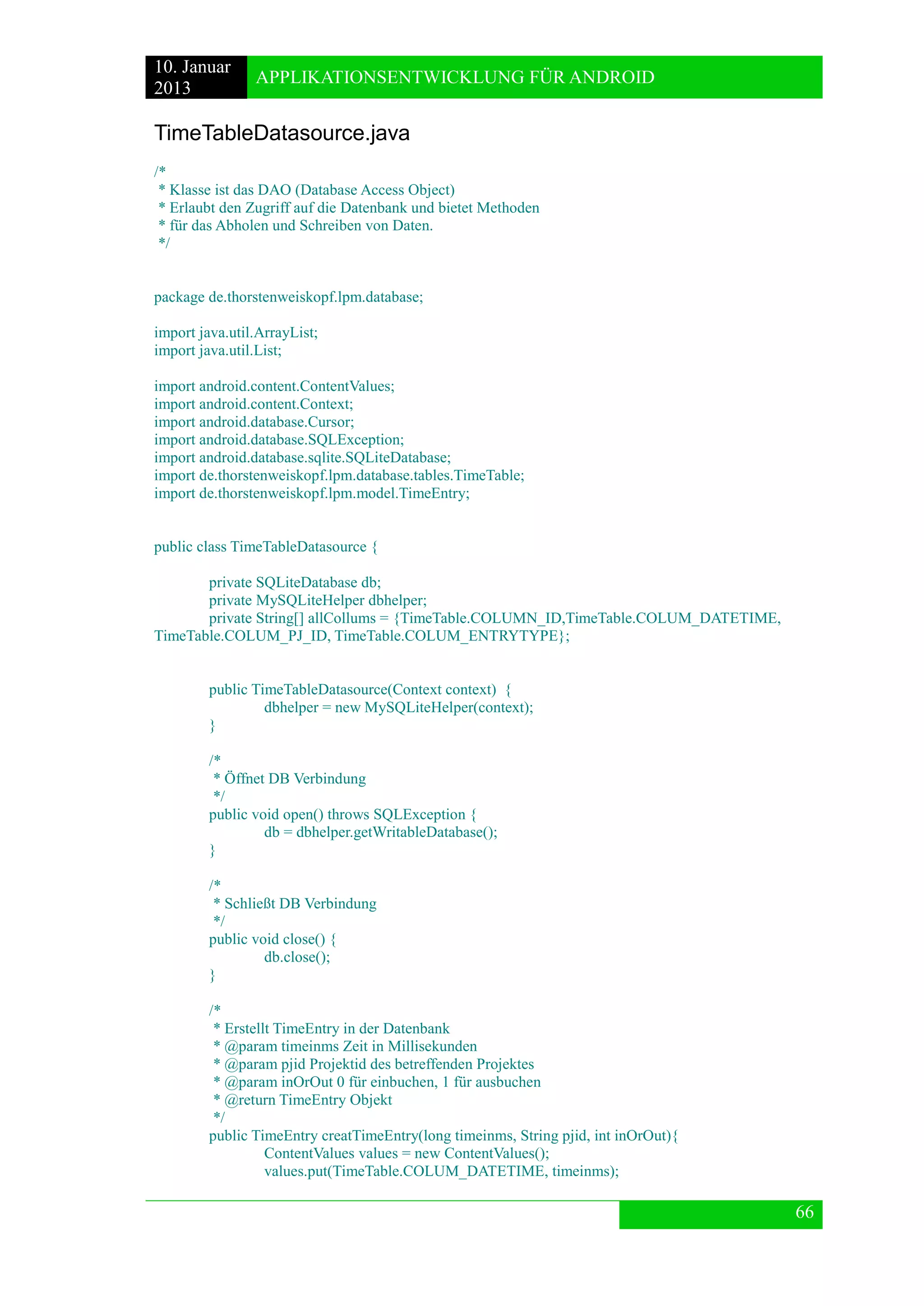 10. Januar 
2013 
APPLIKATIONSENTWICKLUNG FÜR ANDROID 
66 
TimeTableDatasource.java 
/* 
* Klasse ist das DAO (Database Access Object) 
* Erlaubt den Zugriff auf die Datenbank und bietet Methoden 
* für das Abholen und Schreiben von Daten. 
*/ 
package de.thorstenweiskopf.lpm.database; 
import java.util.ArrayList; 
import java.util.List; 
import android.content.ContentValues; 
import android.content.Context; 
import android.database.Cursor; 
import android.database.SQLException; 
import android.database.sqlite.SQLiteDatabase; 
import de.thorstenweiskopf.lpm.database.tables.TimeTable; 
import de.thorstenweiskopf.lpm.model.TimeEntry; 
public class TimeTableDatasource { 
private SQLiteDatabase db; 
private MySQLiteHelper dbhelper; 
private String[] allCollums = {TimeTable.COLUMN_ID,TimeTable.COLUM_DATETIME, TimeTable.COLUM_PJ_ID, TimeTable.COLUM_ENTRYTYPE}; 
public TimeTableDatasource(Context context) { 
dbhelper = new MySQLiteHelper(context); 
} 
/* 
* Öffnet DB Verbindung 
*/ 
public void open() throws SQLException { 
db = dbhelper.getWritableDatabase(); 
} 
/* 
* Schließt DB Verbindung 
*/ 
public void close() { 
db.close(); 
} 
/* 
* Erstellt TimeEntry in der Datenbank 
* @param timeinms Zeit in Millisekunden 
* @param pjid Projektid des betreffenden Projektes 
* @param inOrOut 0 für einbuchen, 1 für ausbuchen 
* @return TimeEntry Objekt 
*/ 
public TimeEntry creatTimeEntry(long timeinms, String pjid, int inOrOut){ 
ContentValues values = new ContentValues(); 
values.put(TimeTable.COLUM_DATETIME, timeinms);  