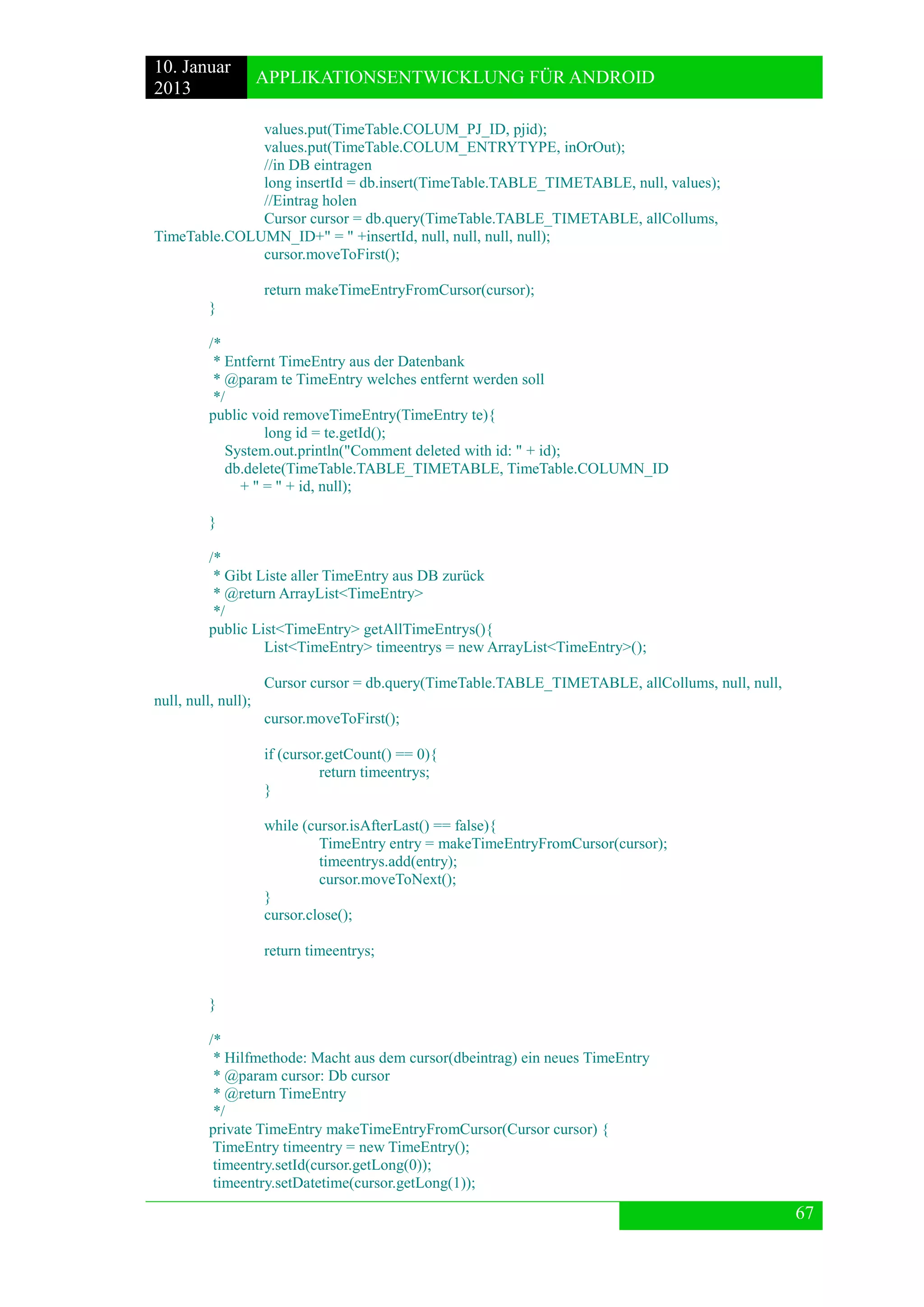 10. Januar 
2013 
APPLIKATIONSENTWICKLUNG FÜR ANDROID 
67 
values.put(TimeTable.COLUM_PJ_ID, pjid); 
values.put(TimeTable.COLUM_ENTRYTYPE, inOrOut); 
//in DB eintragen 
long insertId = db.insert(TimeTable.TABLE_TIMETABLE, null, values); 
//Eintrag holen 
Cursor cursor = db.query(TimeTable.TABLE_TIMETABLE, allCollums, TimeTable.COLUMN_ID+" = " +insertId, null, null, null, null); 
cursor.moveToFirst(); 
return makeTimeEntryFromCursor(cursor); 
} 
/* 
* Entfernt TimeEntry aus der Datenbank 
* @param te TimeEntry welches entfernt werden soll 
*/ 
public void removeTimeEntry(TimeEntry te){ 
long id = te.getId(); 
System.out.println("Comment deleted with id: " + id); 
db.delete(TimeTable.TABLE_TIMETABLE, TimeTable.COLUMN_ID 
+ " = " + id, null); 
} 
/* 
* Gibt Liste aller TimeEntry aus DB zurück 
* @return ArrayList<TimeEntry> 
*/ 
public List<TimeEntry> getAllTimeEntrys(){ 
List<TimeEntry> timeentrys = new ArrayList<TimeEntry>(); 
Cursor cursor = db.query(TimeTable.TABLE_TIMETABLE, allCollums, null, null, null, null, null); 
cursor.moveToFirst(); 
if (cursor.getCount() == 0){ 
return timeentrys; 
} 
while (cursor.isAfterLast() == false){ 
TimeEntry entry = makeTimeEntryFromCursor(cursor); 
timeentrys.add(entry); 
cursor.moveToNext(); 
} 
cursor.close(); 
return timeentrys; 
} 
/* 
* Hilfmethode: Macht aus dem cursor(dbeintrag) ein neues TimeEntry 
* @param cursor: Db cursor 
* @return TimeEntry 
*/ 
private TimeEntry makeTimeEntryFromCursor(Cursor cursor) { 
TimeEntry timeentry = new TimeEntry(); 
timeentry.setId(cursor.getLong(0)); 
timeentry.setDatetime(cursor.getLong(1));  