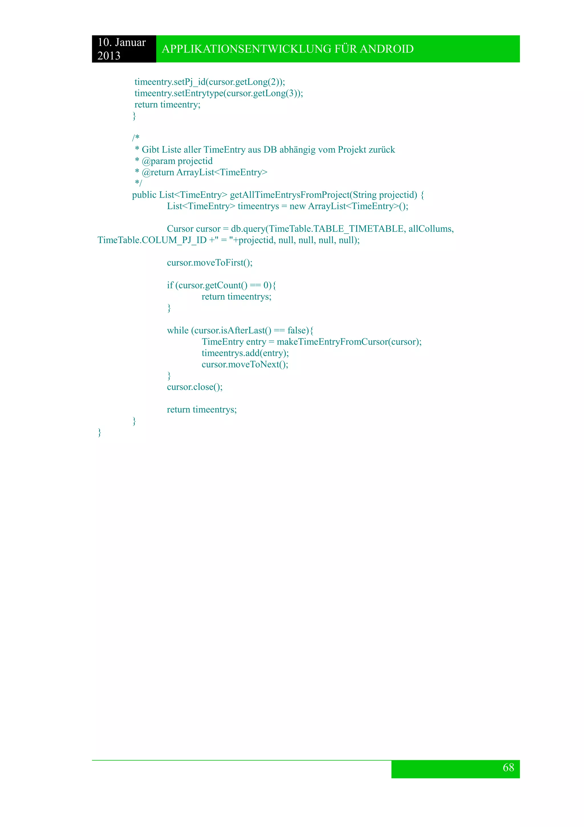 10. Januar 
2013 
APPLIKATIONSENTWICKLUNG FÜR ANDROID 
68 
timeentry.setPj_id(cursor.getLong(2)); 
timeentry.setEntrytype(cursor.getLong(3)); 
return timeentry; 
} 
/* 
* Gibt Liste aller TimeEntry aus DB abhängig vom Projekt zurück 
* @param projectid 
* @return ArrayList<TimeEntry> 
*/ 
public List<TimeEntry> getAllTimeEntrysFromProject(String projectid) { 
List<TimeEntry> timeentrys = new ArrayList<TimeEntry>(); 
Cursor cursor = db.query(TimeTable.TABLE_TIMETABLE, allCollums, TimeTable.COLUM_PJ_ID +" = "+projectid, null, null, null, null); 
cursor.moveToFirst(); 
if (cursor.getCount() == 0){ 
return timeentrys; 
} 
while (cursor.isAfterLast() == false){ 
TimeEntry entry = makeTimeEntryFromCursor(cursor); 
timeentrys.add(entry); 
cursor.moveToNext(); 
} 
cursor.close(); 
return timeentrys; 
} 
} 
 