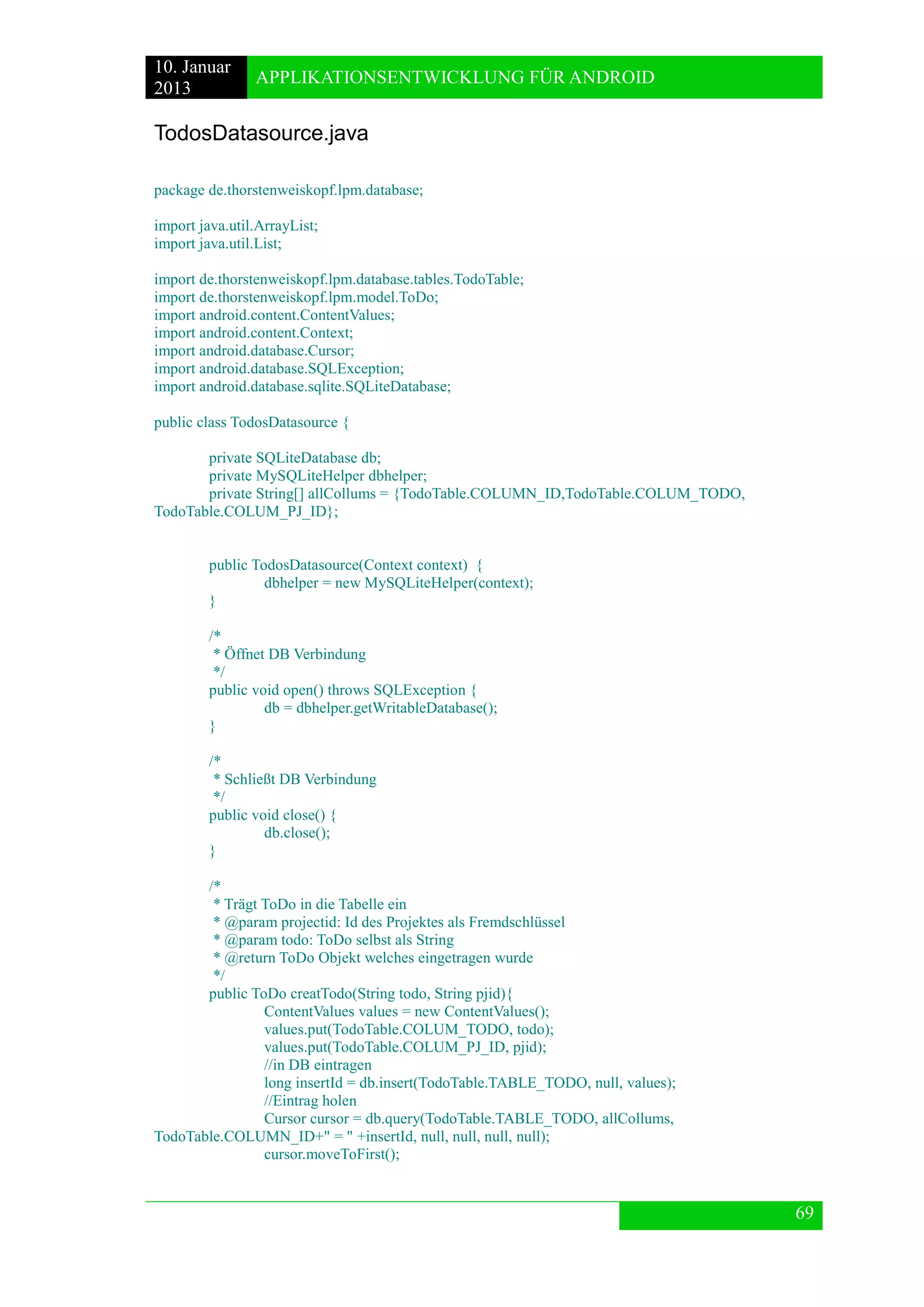 10. Januar 
2013 
APPLIKATIONSENTWICKLUNG FÜR ANDROID 
69 
TodosDatasource.java 
package de.thorstenweiskopf.lpm.database; 
import java.util.ArrayList; 
import java.util.List; 
import de.thorstenweiskopf.lpm.database.tables.TodoTable; 
import de.thorstenweiskopf.lpm.model.ToDo; 
import android.content.ContentValues; 
import android.content.Context; 
import android.database.Cursor; 
import android.database.SQLException; 
import android.database.sqlite.SQLiteDatabase; 
public class TodosDatasource { 
private SQLiteDatabase db; 
private MySQLiteHelper dbhelper; 
private String[] allCollums = {TodoTable.COLUMN_ID,TodoTable.COLUM_TODO, TodoTable.COLUM_PJ_ID}; 
public TodosDatasource(Context context) { 
dbhelper = new MySQLiteHelper(context); 
} 
/* 
* Öffnet DB Verbindung 
*/ 
public void open() throws SQLException { 
db = dbhelper.getWritableDatabase(); 
} 
/* 
* Schließt DB Verbindung 
*/ 
public void close() { 
db.close(); 
} 
/* 
* Trägt ToDo in die Tabelle ein 
* @param projectid: Id des Projektes als Fremdschlüssel 
* @param todo: ToDo selbst als String 
* @return ToDo Objekt welches eingetragen wurde 
*/ 
public ToDo creatTodo(String todo, String pjid){ 
ContentValues values = new ContentValues(); 
values.put(TodoTable.COLUM_TODO, todo); 
values.put(TodoTable.COLUM_PJ_ID, pjid); 
//in DB eintragen 
long insertId = db.insert(TodoTable.TABLE_TODO, null, values); 
//Eintrag holen 
Cursor cursor = db.query(TodoTable.TABLE_TODO, allCollums, TodoTable.COLUMN_ID+" = " +insertId, null, null, null, null); 
cursor.moveToFirst(); 
 