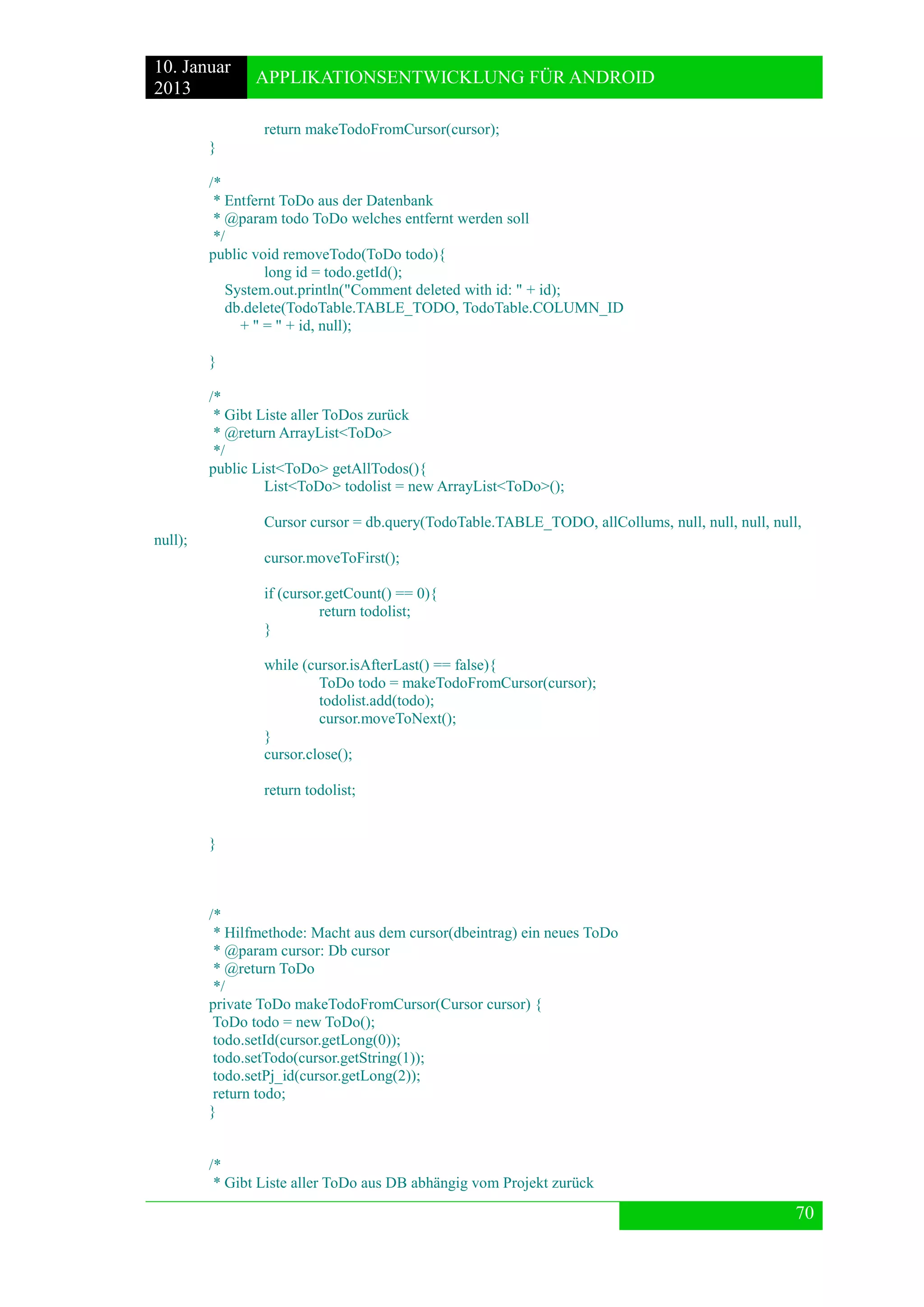 10. Januar 
2013 
APPLIKATIONSENTWICKLUNG FÜR ANDROID 
70 
return makeTodoFromCursor(cursor); 
} 
/* 
* Entfernt ToDo aus der Datenbank 
* @param todo ToDo welches entfernt werden soll 
*/ 
public void removeTodo(ToDo todo){ 
long id = todo.getId(); 
System.out.println("Comment deleted with id: " + id); 
db.delete(TodoTable.TABLE_TODO, TodoTable.COLUMN_ID 
+ " = " + id, null); 
} 
/* 
* Gibt Liste aller ToDos zurück 
* @return ArrayList<ToDo> 
*/ 
public List<ToDo> getAllTodos(){ 
List<ToDo> todolist = new ArrayList<ToDo>(); 
Cursor cursor = db.query(TodoTable.TABLE_TODO, allCollums, null, null, null, null, null); 
cursor.moveToFirst(); 
if (cursor.getCount() == 0){ 
return todolist; 
} 
while (cursor.isAfterLast() == false){ 
ToDo todo = makeTodoFromCursor(cursor); 
todolist.add(todo); 
cursor.moveToNext(); 
} 
cursor.close(); 
return todolist; 
} 
/* 
* Hilfmethode: Macht aus dem cursor(dbeintrag) ein neues ToDo 
* @param cursor: Db cursor 
* @return ToDo 
*/ 
private ToDo makeTodoFromCursor(Cursor cursor) { 
ToDo todo = new ToDo(); 
todo.setId(cursor.getLong(0)); 
todo.setTodo(cursor.getString(1)); 
todo.setPj_id(cursor.getLong(2)); 
return todo; 
} 
/* 
* Gibt Liste aller ToDo aus DB abhängig vom Projekt zurück  