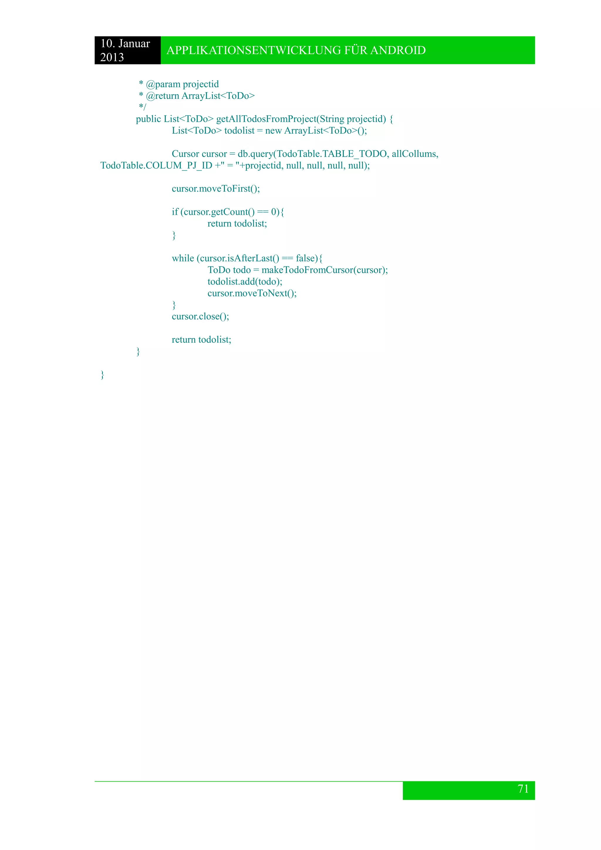 10. Januar 
2013 
APPLIKATIONSENTWICKLUNG FÜR ANDROID 
71 
* @param projectid 
* @return ArrayList<ToDo> 
*/ 
public List<ToDo> getAllTodosFromProject(String projectid) { 
List<ToDo> todolist = new ArrayList<ToDo>(); 
Cursor cursor = db.query(TodoTable.TABLE_TODO, allCollums, TodoTable.COLUM_PJ_ID +" = "+projectid, null, null, null, null); 
cursor.moveToFirst(); 
if (cursor.getCount() == 0){ 
return todolist; 
} 
while (cursor.isAfterLast() == false){ 
ToDo todo = makeTodoFromCursor(cursor); 
todolist.add(todo); 
cursor.moveToNext(); 
} 
cursor.close(); 
return todolist; 
} 
} 
 