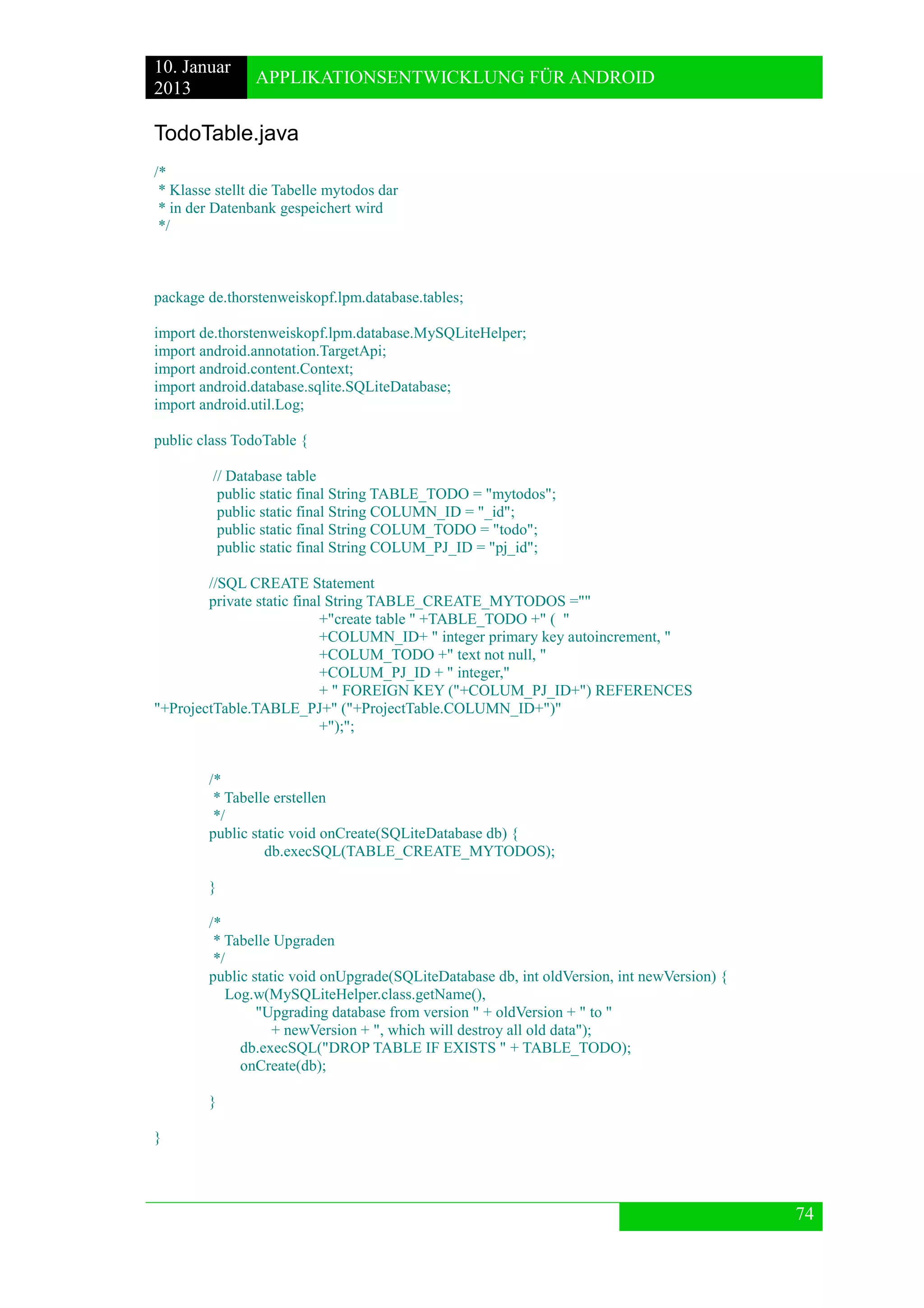 10. Januar 
2013 
APPLIKATIONSENTWICKLUNG FÜR ANDROID 
74 
TodoTable.java 
/* 
* Klasse stellt die Tabelle mytodos dar 
* in der Datenbank gespeichert wird 
*/ 
package de.thorstenweiskopf.lpm.database.tables; 
import de.thorstenweiskopf.lpm.database.MySQLiteHelper; 
import android.annotation.TargetApi; 
import android.content.Context; 
import android.database.sqlite.SQLiteDatabase; 
import android.util.Log; 
public class TodoTable { 
// Database table 
public static final String TABLE_TODO = "mytodos"; 
public static final String COLUMN_ID = "_id"; 
public static final String COLUM_TODO = "todo"; 
public static final String COLUM_PJ_ID = "pj_id"; 
//SQL CREATE Statement 
private static final String TABLE_CREATE_MYTODOS ="" 
+"create table " +TABLE_TODO +" ( " 
+COLUMN_ID+ " integer primary key autoincrement, " 
+COLUM_TODO +" text not null, " 
+COLUM_PJ_ID + " integer," 
+ " FOREIGN KEY ("+COLUM_PJ_ID+") REFERENCES "+ProjectTable.TABLE_PJ+" ("+ProjectTable.COLUMN_ID+")" 
+");"; 
/* 
* Tabelle erstellen 
*/ 
public static void onCreate(SQLiteDatabase db) { 
db.execSQL(TABLE_CREATE_MYTODOS); 
} 
/* 
* Tabelle Upgraden 
*/ 
public static void onUpgrade(SQLiteDatabase db, int oldVersion, int newVersion) { 
Log.w(MySQLiteHelper.class.getName(), 
"Upgrading database from version " + oldVersion + " to " 
+ newVersion + ", which will destroy all old data"); 
db.execSQL("DROP TABLE IF EXISTS " + TABLE_TODO); 
onCreate(db); 
} 
} 
 