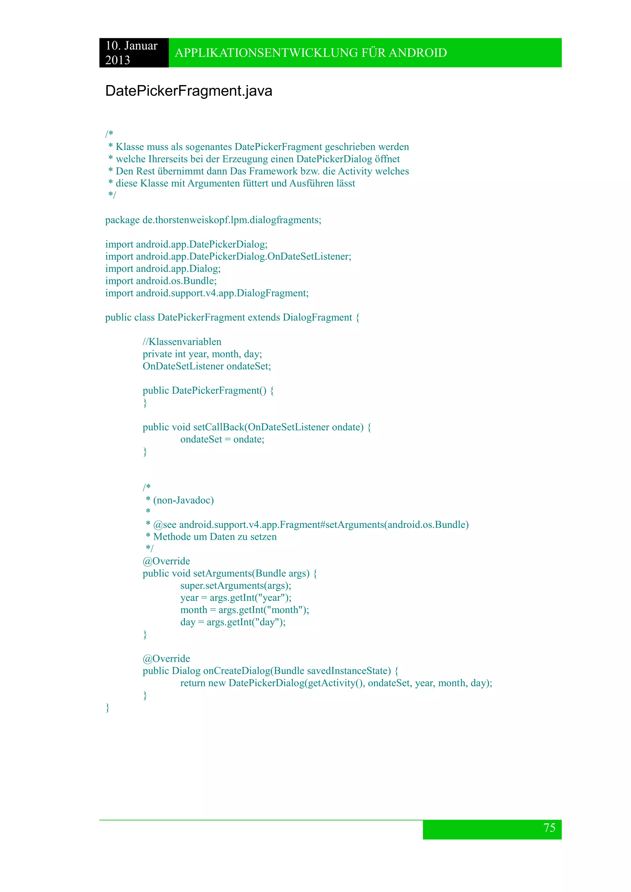 10. Januar 
2013 
APPLIKATIONSENTWICKLUNG FÜR ANDROID 
75 
DatePickerFragment.java 
/* 
* Klasse muss als sogenantes DatePickerFragment geschrieben werden 
* welche Ihrerseits bei der Erzeugung einen DatePickerDialog öffnet 
* Den Rest übernimmt dann Das Framework bzw. die Activity welches 
* diese Klasse mit Argumenten füttert und Ausführen lässt 
*/ 
package de.thorstenweiskopf.lpm.dialogfragments; 
import android.app.DatePickerDialog; 
import android.app.DatePickerDialog.OnDateSetListener; 
import android.app.Dialog; 
import android.os.Bundle; 
import android.support.v4.app.DialogFragment; 
public class DatePickerFragment extends DialogFragment { 
//Klassenvariablen 
private int year, month, day; 
OnDateSetListener ondateSet; 
public DatePickerFragment() { 
} 
public void setCallBack(OnDateSetListener ondate) { 
ondateSet = ondate; 
} 
/* 
* (non-Javadoc) 
* 
* @see android.support.v4.app.Fragment#setArguments(android.os.Bundle) 
* Methode um Daten zu setzen 
*/ 
@Override 
public void setArguments(Bundle args) { 
super.setArguments(args); 
year = args.getInt("year"); 
month = args.getInt("month"); 
day = args.getInt("day"); 
} 
@Override 
public Dialog onCreateDialog(Bundle savedInstanceState) { 
return new DatePickerDialog(getActivity(), ondateSet, year, month, day); 
} 
} 
 