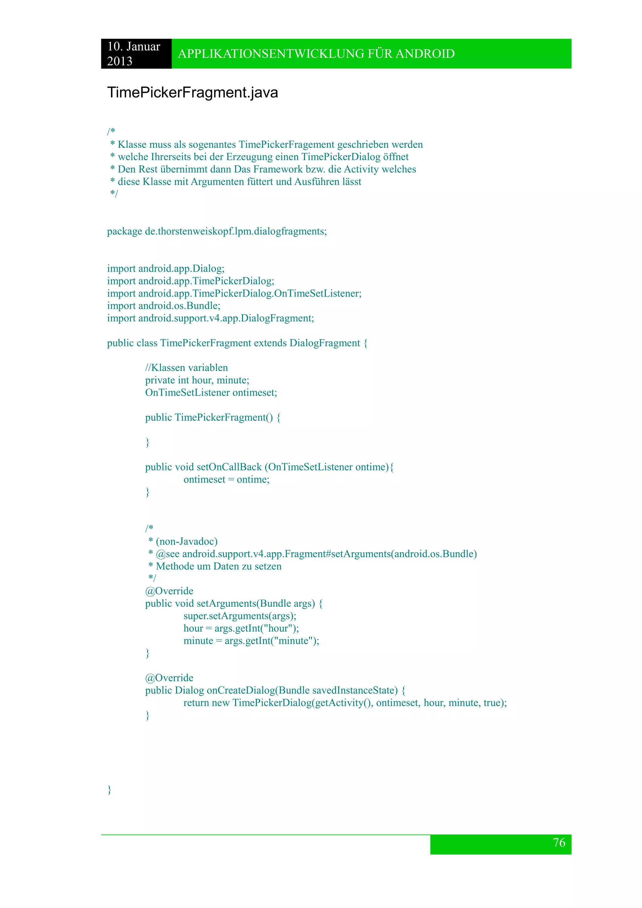 10. Januar 
2013 
APPLIKATIONSENTWICKLUNG FÜR ANDROID 
76 
TimePickerFragment.java 
/* 
* Klasse muss als sogenantes TimePickerFragement geschrieben werden 
* welche Ihrerseits bei der Erzeugung einen TimePickerDialog öffnet 
* Den Rest übernimmt dann Das Framework bzw. die Activity welches 
* diese Klasse mit Argumenten füttert und Ausführen lässt 
*/ 
package de.thorstenweiskopf.lpm.dialogfragments; 
import android.app.Dialog; 
import android.app.TimePickerDialog; 
import android.app.TimePickerDialog.OnTimeSetListener; 
import android.os.Bundle; 
import android.support.v4.app.DialogFragment; 
public class TimePickerFragment extends DialogFragment { 
//Klassen variablen 
private int hour, minute; 
OnTimeSetListener ontimeset; 
public TimePickerFragment() { 
} 
public void setOnCallBack (OnTimeSetListener ontime){ 
ontimeset = ontime; 
} 
/* 
* (non-Javadoc) 
* @see android.support.v4.app.Fragment#setArguments(android.os.Bundle) 
* Methode um Daten zu setzen 
*/ 
@Override 
public void setArguments(Bundle args) { 
super.setArguments(args); 
hour = args.getInt("hour"); 
minute = args.getInt("minute"); 
} 
@Override 
public Dialog onCreateDialog(Bundle savedInstanceState) { 
return new TimePickerDialog(getActivity(), ontimeset, hour, minute, true); 
} 
} 
 