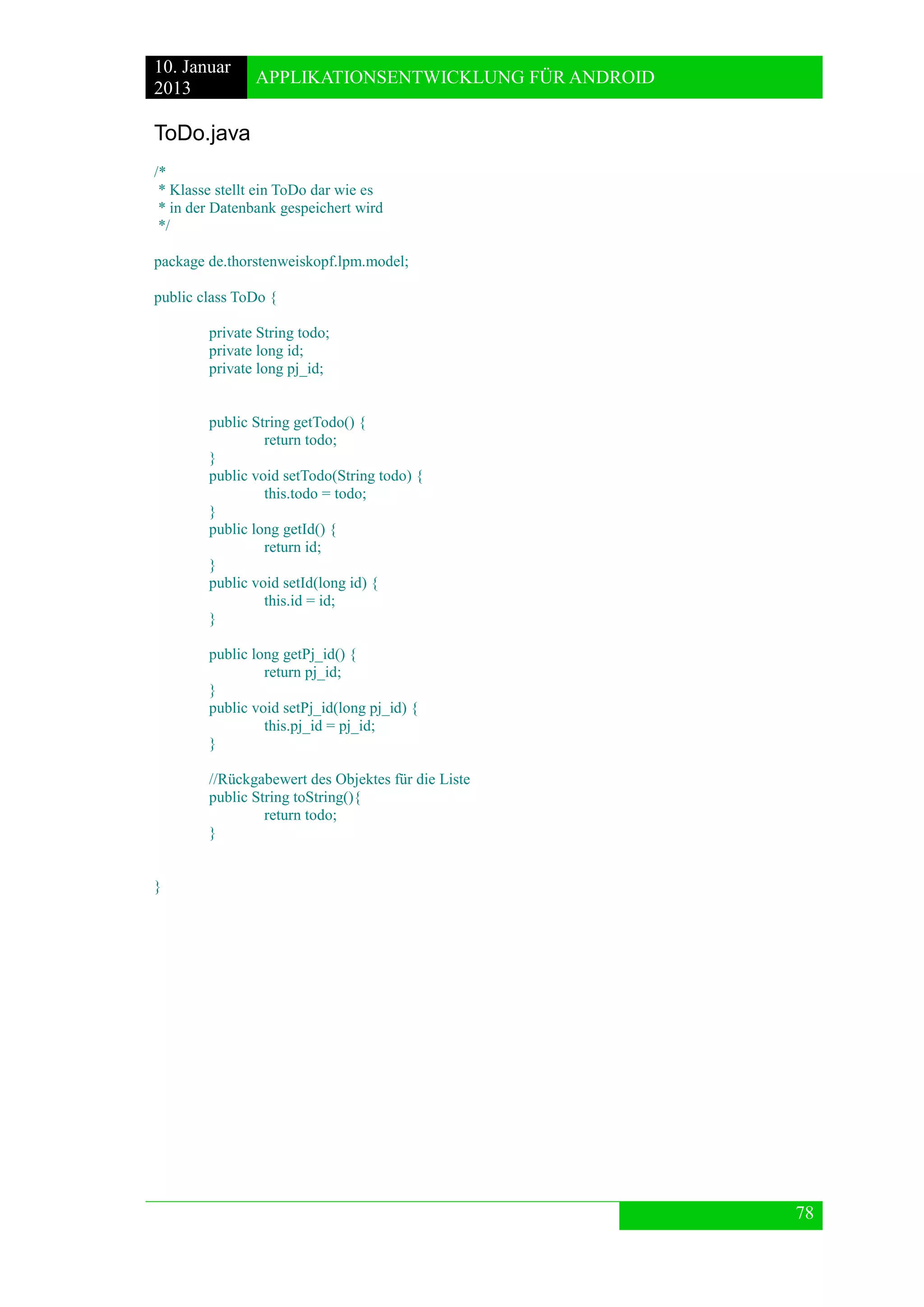 10. Januar 
2013 
APPLIKATIONSENTWICKLUNG FÜR ANDROID 
78 
ToDo.java 
/* 
* Klasse stellt ein ToDo dar wie es 
* in der Datenbank gespeichert wird 
*/ 
package de.thorstenweiskopf.lpm.model; 
public class ToDo { 
private String todo; 
private long id; 
private long pj_id; 
public String getTodo() { 
return todo; 
} 
public void setTodo(String todo) { 
this.todo = todo; 
} 
public long getId() { 
return id; 
} 
public void setId(long id) { 
this.id = id; 
} 
public long getPj_id() { 
return pj_id; 
} 
public void setPj_id(long pj_id) { 
this.pj_id = pj_id; 
} 
//Rückgabewert des Objektes für die Liste 
public String toString(){ 
return todo; 
} 
} 
 