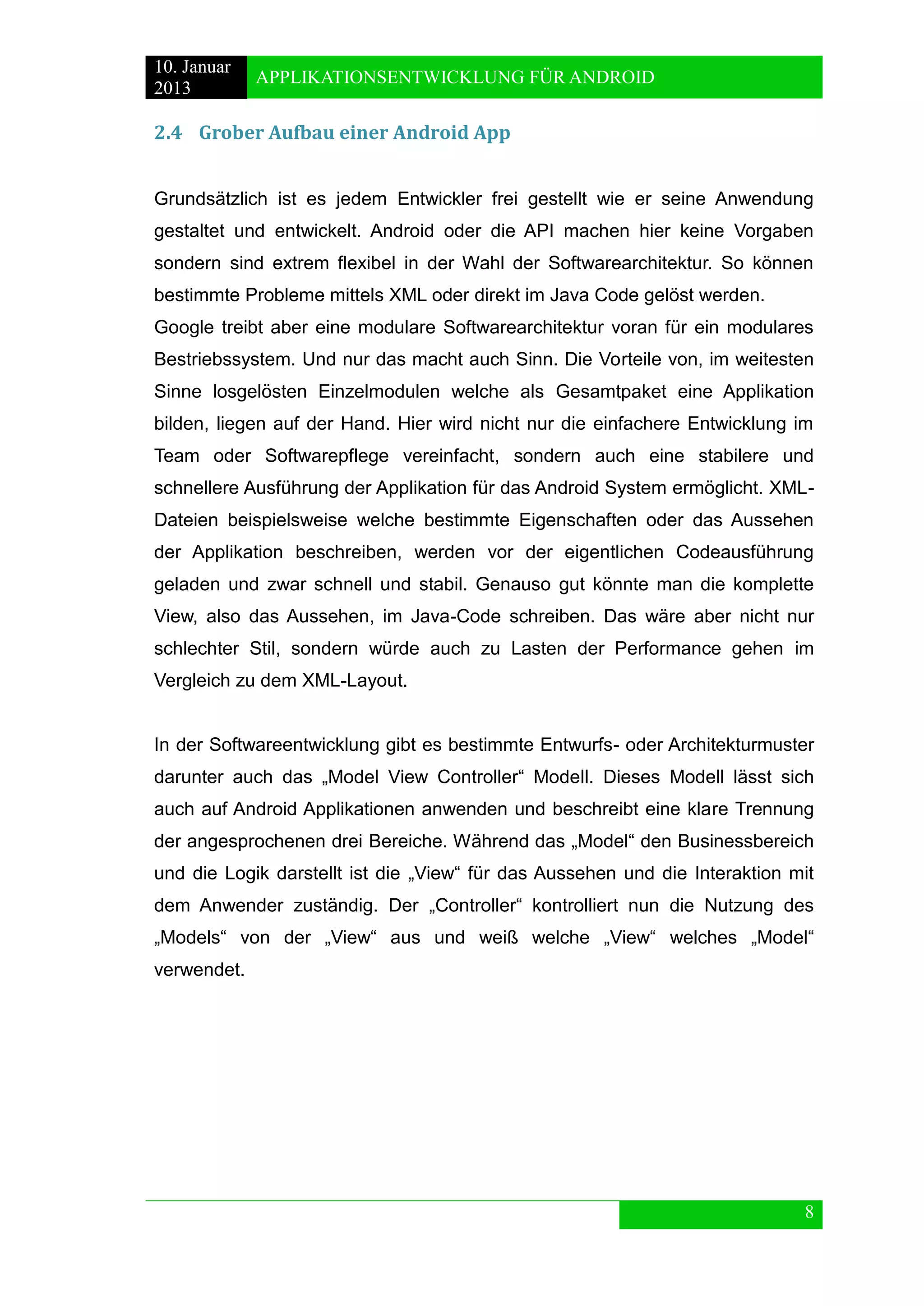 10. Januar 
2013 
APPLIKATIONSENTWICKLUNG FÜR ANDROID 
8 
2.4 Grober Aufbau einer Android App 
Grundsätzlich ist es jedem Entwickler frei gestellt wie er seine Anwendung gestaltet und entwickelt. Android oder die API machen hier keine Vorgaben sondern sind extrem flexibel in der Wahl der Softwarearchitektur. So können bestimmte Probleme mittels XML oder direkt im Java Code gelöst werden. 
Google treibt aber eine modulare Softwarearchitektur voran für ein modulares Bestriebssystem. Und nur das macht auch Sinn. Die Vorteile von, im weitesten Sinne losgelösten Einzelmodulen welche als Gesamtpaket eine Applikation bilden, liegen auf der Hand. Hier wird nicht nur die einfachere Entwicklung im Team oder Softwarepflege vereinfacht, sondern auch eine stabilere und schnellere Ausführung der Applikation für das Android System ermöglicht. XML- Dateien beispielsweise welche bestimmte Eigenschaften oder das Aussehen der Applikation beschreiben, werden vor der eigentlichen Codeausführung geladen und zwar schnell und stabil. Genauso gut könnte man die komplette View, also das Aussehen, im Java-Code schreiben. Das wäre aber nicht nur schlechter Stil, sondern würde auch zu Lasten der Performance gehen im Vergleich zu dem XML-Layout. 
In der Softwareentwicklung gibt es bestimmte Entwurfs- oder Architekturmuster darunter auch das „Model View Controller“ Modell. Dieses Modell lässt sich auch auf Android Applikationen anwenden und beschreibt eine klare Trennung der angesprochenen drei Bereiche. Während das „Model“ den Businessbereich und die Logik darstellt ist die „View“ für das Aussehen und die Interaktion mit dem Anwender zuständig. Der „Controller“ kontrolliert nun die Nutzung des „Models“ von der „View“ aus und weiß welche „View“ welches „Model“ verwendet. 
 