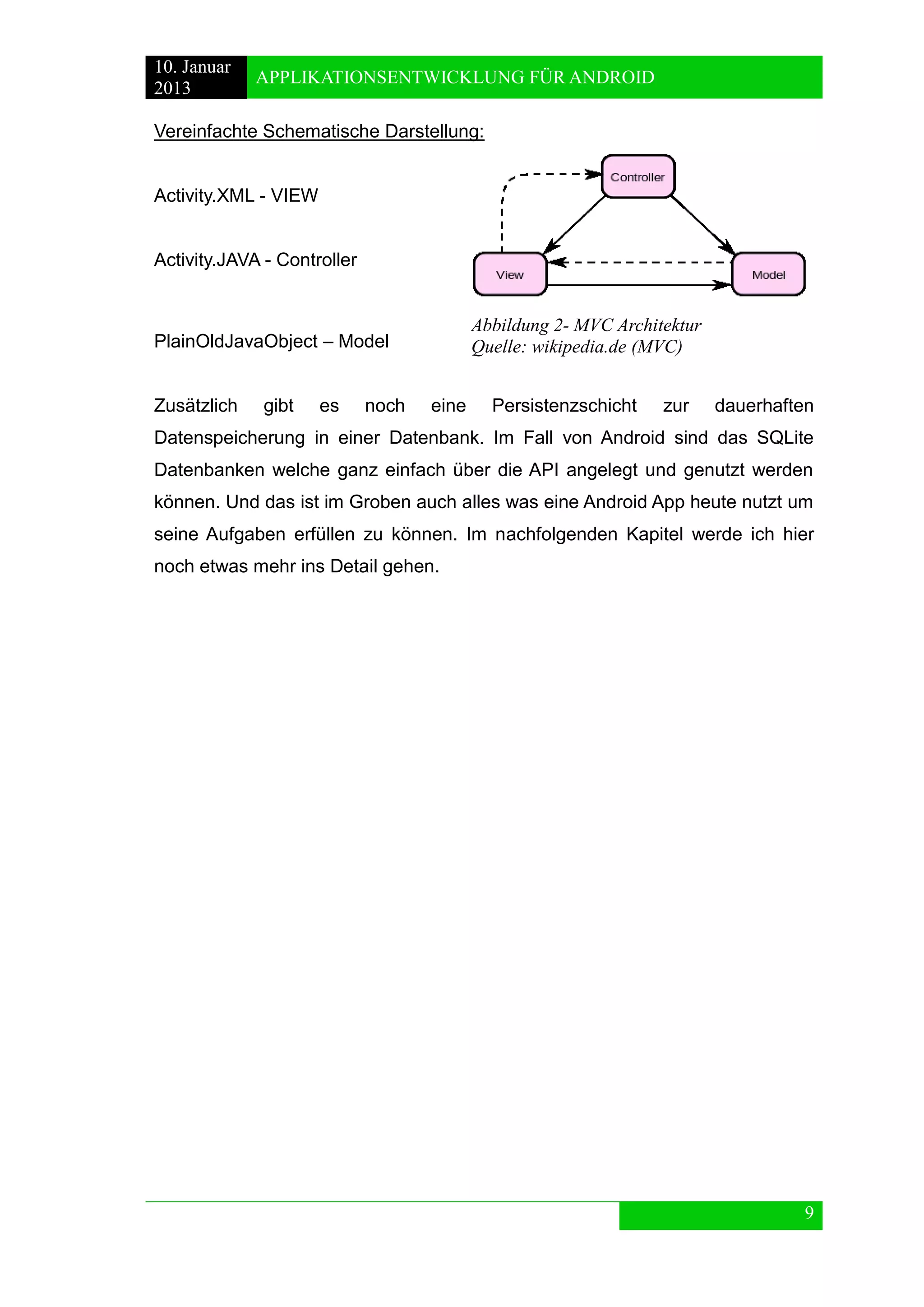 10. Januar 
2013 
APPLIKATIONSENTWICKLUNG FÜR ANDROID 
9 
Vereinfachte Schematische Darstellung: 
Activity.XML - VIEW 
Activity.JAVA - Controller 
PlainOldJavaObject – Model 
Zusätzlich gibt es noch eine Persistenzschicht zur dauerhaften Datenspeicherung in einer Datenbank. Im Fall von Android sind das SQLite Datenbanken welche ganz einfach über die API angelegt und genutzt werden können. Und das ist im Groben auch alles was eine Android App heute nutzt um seine Aufgaben erfüllen zu können. Im nachfolgenden Kapitel werde ich hier noch etwas mehr ins Detail gehen. 
Abbildung 2- MVC Architektur Quelle: wikipedia.de (MVC)  