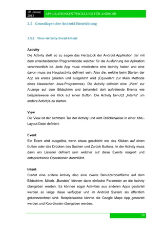 10. Januar 
2013 
APPLIKATIONSENTWICKLUNG FÜR ANDROID 
10 
2.5 Grundlagen der Android Entwicklung 
2.5.1 View-Activity-Event-Intent 
Activity 
Die Activity stellt so zu sagen das Herzstück der Android Applikation dar mit dem entscheidenden Programmcode welcher für die Ausführung der Aplikation verantwortlich ist. Jede App muss mindestens eine Activity haben und eine davon muss als Hauptactivity definiert sein. Also die, welche beim Starten der App als erstes geladen und ausgeführt wird (Equivalent zur Main Methode eines klassischen Java-Programmes). Die Activity definiert eine „View“ zur Anzeige auf dem Bildschirm und behandelt dort auftretende Events wie beispielsweise ein Klick auf einen Button. Die Activity benutzt „Intents“ um andere Activitys zu starten. 
View 
Die View ist der sichtbare Teil der Activity und wird üblicherweise in einer XML- Layout-Datei definiert. 
Event 
Ein Event wird ausgelöst, wenn etwas geschieht wie das Klicken auf einen Button oder das Drücken des Suchen und Zurück Buttons. In der Activity muss dann ein Listener definert sein welcher auf diese Events reagiert und entsprechende Operationen durchführt. 
Intent 
Startet eine andere Activity also eine zweite Benutzeroberfläche auf dem Bildschirm. Mittels „Bundels“ können dann einfache Parameter an die Activity übergeben werden. Es können sogar Activities aus anderen Apps gestartet werden so lange diese verfügbar und im Android System als öffentlich gekennzeichnet sind. Beispielsweise könnte die Google Maps App gestartet werden und Koordinaten übergeben werden. 
 