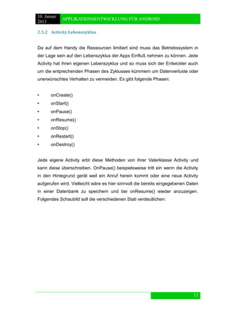 10. Januar 
2013 
APPLIKATIONSENTWICKLUNG FÜR ANDROID 
12 
2.5.2 Activity Lebenszyklus 
Da auf dem Handy die Ressourcen limitiert sind muss das Betriebssystem in der Lage sein auf den Lebenszyklus der Apps Einfluß nehmen zu können. Jede Activity hat ihren eigenen Lebenszyklus und so muss sich der Entwickler auch um die entprechenden Phasen des Zyklusses kümmern um Datenverluste oder unerwünschtes Verhalten zu vermeiden. Es gibt folgende Phasen: 
• onCreate() 
• onStart() 
• onPause() 
• onResume() 
• onStop() 
• onRestart() 
• onDestroy() 
Jede eigene Activity erbt diese Methoden von ihrer Vaterklasse Activity und kann diese überschreiben. OnPause() beispielsweise tritt ein wenn die Activity in den Hintegrund gerät weil ein Anruf herein kommt oder eine neue Activity aufgerufen wird. Vielleicht wäre es hier sinnvoll die bereits eingegebenen Daten in einer Datenbank zu speichern und bei onResume() wieder anzuzeigen. Folgendes Schaubild soll die verschiedenen Stati verdeutlichen: 
 