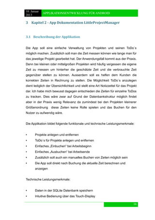 10. Januar 
2013 
APPLIKATIONSENTWICKLUNG FÜR ANDROID 
16 
3 Kapitel 2 - App Dokumentation LittleProjectManager 
3.1 Beschreibung der Applikation 
Die App soll eine einfache Verwaltung von Projekten und seinen ToDo`s möglich machen. Zusätzlich soll man die Zeit messen können wie lange man für das jeweilige Projekt gearbeitet hat. Der Anwendungsfall kommt aus der Praxis. Denn bei kleinen oder mittelgroßen Projekten wird häufig vergessen die eigene Zeit zu messen um hinterher die geschätzte Zeit und die verbrauchte Zeit gegenüber stellen zu können. Ausserdem soll es helfen dem Kunden die korrekten Zeiten in Rechnung zu stellen. Die Möglichkeit ToDo`s anzulegen dient lediglich der Übersichtlichkeit und stellt eine Art Notizzettel für das Projekt dar. Ich habe mich bewusst dagegen entschieden die Zeiten für einzelne ToDos zu tracken. Dies wäre zwar auf Grund der Datenbankstruktur möglich findet aber in der Praxis wenig Relevanz da zumindest bei den Projekten kleinerer Größenordnung diese Zeiten keine Rolle spielen und das Buchen für den Nutzer zu aufwendig wäre. 
Die Applikation bildet folgende funktionale und technische Leistungsmerkmale: 
• Projekte anlegen und entfernen 
• ToDo`s für Projekte anlegen und entfernen 
• Einfaches „Einbuchen“ bei Arbeitsbeginn 
• Einfaches „Ausbuchen“ bei Arbeitsende 
• Zusätzlich soll auch ein manuelles Buchen von Zeiten möglich sein 
• Die App soll direkt nach Buchung die aktuelle Zeit berechnen und 
anzeigen 
Technische Leistungsmerkmale: 
• Daten in der SQLite Datenbank speichern 
• Intuitive Bedienung über das Touch-Display  