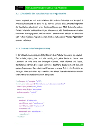 10. Januar 
2013 
APPLIKATIONSENTWICKLUNG FÜR ANDROID 
18 
3.2 Architektur und Funktionsweise der Applikation 
Hierzu empfiehlt es sich erst mal einen Blick auf das Schaubild aus Anlage 7.3 Architekturschaubild auf Seite 40 zu werfen. Dort ist ein Architekturdiagramm der Applikation abgebildet unter Berücksichtigung des MVC Entwurfsmusters. Es beinhaltet alle funktional wichtigen Klassen und XML Dateien der Applikation und deren Abhängigkeiten, welche nun im Detail erläutert werden. Es empfiehlt sich vorher im ersten Kapitel den Teil „Grober Aufbau einer Android Applikation“ gelesen zu haben. 
3.2.1 Activity-View und Layout (VIEW) 
In der VIEW befinden sich die XML Dateien. Drei Activity-Views und ein Layout. 
Die activity_project_view und die activity_todo_view bestehen beide aus ListViews um eine Liste der jeweiligen Objekte, eben Projekte und Todos, darstellen zu können. Bei beiden kann über das Menü das Layout add_item.xml aufgerufen werden. Dies ist eine Art Formular, um neue Todo's oder Projekte an zu legen. Das Add-Item-Layout besteht aus einem Textfeld und einem Button und wird hier einmal exemplarisch dargestellt: 
<?xml version="1.0" encoding="utf-8"?> 
<LinearLayout xmlns:android="http://schemas.android.com/apk/res/android" 
android:layout_width="match_parent" 
android:layout_height="match_parent" 
android:orientation="vertical" > 
<EditText 
android:id="@+id/editText1" 
android:layout_width="match_parent" 
android:layout_height="wrap_content" 
android:ems="10" 
android:inputType="textMultiLine" > 
<requestFocus /> 
</EditText> 
 