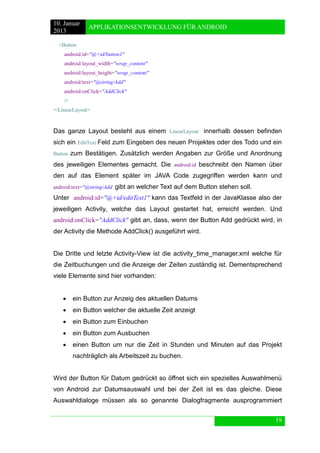 10. Januar 
2013 
APPLIKATIONSENTWICKLUNG FÜR ANDROID 
19 
<Button 
android:id="@+id/button1" 
android:layout_width="wrap_content" 
android:layout_height="wrap_content" 
android:text="@string/Add" 
android:onClick="AddClick" 
/> 
</LinearLayout> 
Das ganze Layout besteht aus einem LinearLayout innerhalb dessen befinden sich ein EditText Feld zum Eingeben des neuen Projektes oder des Todo und ein Button zum Bestätigen. Zusätzlich werden Angaben zur Größe und Anordnung des jeweiligen Elementes gemacht. Die android:id beschreibt den Namen über den auf das Element später im JAVA Code zugegriffen werden kann und android:text="@string/Add gibt an welcher Text auf dem Button stehen soll. 
Unter android:id="@+id/editText1" kann das Textfeld in der JavaKlasse also der jeweiligen Activity, welche das Layout gestartet hat, erreicht werden. Und android:onClick="AddClick" gibt an, dass, wenn der Button Add gedrückt wird, in der Activity die Methode AddClick() ausgeführt wird. 
Die Dritte und letzte Activity-View ist die activity_time_manager.xml welche für die Zeitbuchungen und die Anzeige der Zeiten zuständig ist. Dementsprechend viele Elemente sind hier vorhanden: 
 ein Button zur Anzeig des aktuellen Datums 
 ein Button welcher die aktuelle Zeit anzeigt 
 ein Button zum Einbuchen 
 ein Button zum Ausbuchen 
 einen Button um nur die Zeit in Stunden und Minuten auf das Projekt nachträglich als Arbeitszeit zu buchen. 
Wird der Button für Datum gedrückt so öffnet sich ein spezielles Auswahlmenü von Android zur Datumsauswahl und bei der Zeit ist es das gleiche. Diese Auswahldialoge müssen als so genannte Dialogfragmente ausprogrammiert  