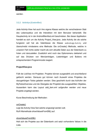10. Januar 
2013 
APPLIKATIONSENTWICKLUNG FÜR ANDROID 
20 
werden. 
3.2.2 Activitys (Controller) 
Jede Activity-View hat auch ihre eigene Klasse welche die verschiedenen Stati des Lebenszyklus und die Interaktion mit dem Benutzer behandelt. Die Hauptactivity ist in der AndroidManifest.xml beschrieben. Bei dieser Applikation handelt es sich um die Activity Project_View.java. Jede Activity die als solche fungieren soll hat als Vaterklasse die Klasse android.app.Activity und überschreibt mindestens eine Methode: Die onCreate() Methode, welche in unserem Fall nichts weiter macht als sich aktuelle Daten aus der Datenbank zu holen und darzustellen. Zusätzlich wird noch das Optionsmenu deklariert und auf das Drücken von Menüeinträgen, Listeinträgen und Buttons mit entsprechendem Programmcode reagiert. 
ProjectView.java 
Füllt die ListView mit Projekten. Projekte können ausgewählt und anschließend gelöscht werden. Genauso gut können nach Auswahl eines Projektes die dazugehörigen Todos geladen werden. Dies geschieht durch das Aufrufen der MyTodosOverview und die Übergabe der Projektid des ausgewählten Objektes. Ausserdem kann das Layout add_item.xml aufgerufen werden und neue Projekte angelegt werden. 
Kurze Beschreibung der Methoden: 
onCreate() 
Legt die Activity-View fest welche angezeigt werden soll. 
Ruft Hilsmethode showValuesFromDB() auf. 
showValuesFromDB() 
Holt sich die Projekte aus der Datenbank und setzt vorhandene Values in die Liste.  