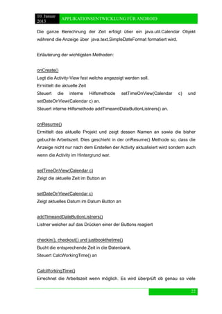 10. Januar 
2013 
APPLIKATIONSENTWICKLUNG FÜR ANDROID 
22 
Die ganze Berechnung der Zeit erfolgt über ein java.util.Calendar Objekt während die Anzeige über java.text.SimpleDateFormat formatiert wird. 
Erläuterung der wichtigsten Methoden: 
onCreate() 
Legt die Activity-View fest welche angezeigt werden soll. 
Ermittelt die aktuelle Zeit 
Steuert die interne Hilfsmethode setTimeOnView(Calendar c) und setDateOnView(Calendar c) an. 
Steuert interne Hilfsmethode addTimeandDateButtonListners() an. 
onResume() 
Ermittelt das aktuelle Projekt und zeigt dessen Namen an sowie die bisher gebuchte Arbeitszeit. Dies geschieht in der onResume() Methode so, dass die Anzeige nicht nur nach dem Erstellen der Activity aktualisiert wird sondern auch wenn die Activity im Hintergrund war. 
setTimeOnView(Calendar c) 
Zeigt die aktuelle Zeit im Button an 
setDateOnView(Calendar c) 
Zeigt aktuelles Datum im Datum Button an 
addTimeandDateButtonListners() 
Listner welcher auf das Drücken einer der Buttons reagiert 
checkin(), checkout() und justbookthetime() 
Bucht die entsprechende Zeit in die Datenbank. 
Steuert CalcWorkingTime() an 
CalcWorkingTime() 
Errechnet die Arbeitszeit wenn möglich. Es wird überprüft ob genau so viele  
