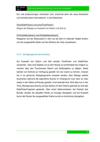 10. Januar 
2013 
APPLIKATIONSENTWICKLUNG FÜR ANDROID 
23 
Ein- wie Ausbuchungen vorhanden sind, errechnet dann die neue Arbeitszeit und schreibt diese Informationen in die Datenbank. 
ShowDatePicker() und showTimePicker() 
Zeigen die Dialoge zur Auswahl von Datum und Zeit an 
OnTimeSetListener() und OnDateSetListener() 
Reagieren auf die Zeitauswahl in dem sie die Zeit im Calendar Objekt ändern und die ausgewählte Zeiten auf den Buttons der View visualisieren. 
3.2.3 Dialogfragmente (Controller) 
Zur Auswahl von Datum und Zeit werden TimePicker und DatePicker verwendet. Dies sind Objekte um es dem Nutzer so komfortabel wie möglich zu machen über den Touchscreen Datum und Zeiteingaben zu tätigen. Diese werden von Android zur Verfügung gestellt. Um sie nutzen zu können, müssen sie in so genannte Dialogfragmente verpackt werden. Also Dialoge welche erscheinen während die eigentliche Activity im Hintergrund noch aktiv ist. Also weder in den Status onPause() gesetzt, noch beendet wird. Wird also nun in der Time_Manager.java Activity auf den Button mit dem Datum gedrückt so wird das DatePickerFragment gestartet. Über einen Datencontainer, bei Android das Bundle, werden die aktuellen Werte zur Anzeige übergeben und bei Auswahl durch den Nutzer die ausgewählten Werte zurück an die Activity übergeben. 
 