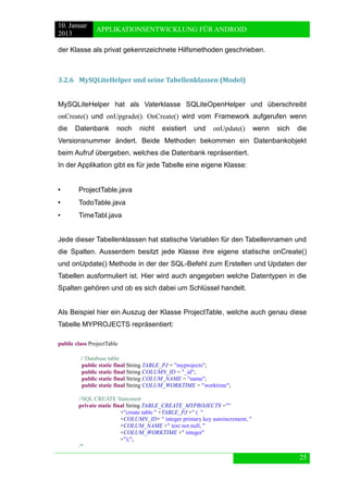 10. Januar 
2013 
APPLIKATIONSENTWICKLUNG FÜR ANDROID 
25 
der Klasse als privat gekennzeichnete Hilfsmethoden geschrieben. 
3.2.6 MySQLiteHelper und seine Tabellenklassen (Model) 
MySQLiteHelper hat als Vaterklasse SQLiteOpenHelper und überschreibt onCreate() und onUpgrade(). OnCreate() wird vom Framework aufgerufen wenn die Datenbank noch nicht existiert und onUpdate() wenn sich die Versionsnummer ändert. Beide Methoden bekommen ein Datenbankobjekt beim Aufruf übergeben, welches die Datenbank repräsentiert. 
In der Applikation gibt es für jede Tabelle eine eigene Klasse: 
• ProjectTable.java 
• TodoTable.java 
• TimeTabl.java 
Jede dieser Tabellenklassen hat statische Variablen für den Tabellennamen und die Spalten. Ausserdem besitzt jede Klasse ihre eigene statische onCreate() und onUpdate() Methode in der der SQL-Befehl zum Erstellen und Updaten der Tabellen ausformuliert ist. Hier wird auch angegeben welche Datentypen in die Spalten gehören und ob es sich dabei um Schlüssel handelt. 
Als Beispiel hier ein Auszug der Klasse ProjectTable, welche auch genau diese Tabelle MYPROJECTS repräsentiert: 
public class ProjectTable 
// Database table 
public static final String TABLE_PJ = "myprojects"; 
public static final String COLUMN_ID = "_id"; 
public static final String COLUM_NAME = "name"; 
public static final String COLUM_WORKTIME = "worktime"; 
//SQL CREATE Statement 
private static final String TABLE_CREATE_MYPROJECTS ="" 
+"create table " +TABLE_PJ +" ( " 
+COLUMN_ID+ " integer primary key autoincrement, " 
+COLUM_NAME +" text not null, " 
+COLUM_WORKTIME +" integer" 
+");"; 
/*  