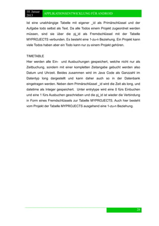 10. Januar 
2013 
APPLIKATIONSENTWICKLUNG FÜR ANDROID 
28 
Ist eine unabhängige Tabelle mit eigener _id als Primärschlüssel und der Aufgabe todo selbst als Text. Da alle Todos einem Projekt zugeordnet werden müssen, sind sie über die pj_id als Fremdschlüssel mit der Tabelle MYPROJECTS verbunden. Es besteht eine 1-zu-n Beziehung. Ein Projekt kann viele Todos haben aber ein Todo kann nur zu einem Projekt gehören. 
TIMETABLE 
Hier werden alle Ein- und Ausbuchungen gespeichert, welche nicht nur als Zeitbuchung, sondern mit einer kompletten Zeitangabe gebucht werden also Datum und Uhrzeit. Beides zusammen wird im Java Code als Ganzzahl im Datentyp long dargestellt und kann daher auch so in der Datenbank eingetragen werden. Neben dem Primärschlüssel _id wird die Zeit als long, und datetime als Integer gespeichert. Unter entrytype wird eine 0 fürs Einbuchen und eine 1 fürs Ausbuchen geschrieben und die pj_id ist wieder die Verbindung in Form eines Fremdschlüssels zur Tabelle MYPROJECTS. Auch hier besteht vom Projekt der Tabelle MYPROJECTS ausgehend eine 1-zu-n Beziehung. 
 