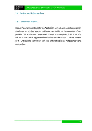 10. Januar 
2013 
APPLIKATIONSENTWICKLUNG FÜR ANDROID 
29 
3.4 Projekt und Paketstruktur 
3.4.1 Pakete und Klassen 
Da der Paketname eindeutig für die Applikation sein soll, um gezielt der eigenen Applikation zugeordnet werden zu können, wurde hier de.thorstenweiskopf.lpm gewählt. Das Kürzel de für die Länderdomäne, thorstenweiskopf als autor und lpm als kürzel für den Applikationsname LittleProjectManager. Danach werden noch Unterpakete verwendet um die unterschiedlichen Aufgabenbereiche darzustellen: 
 